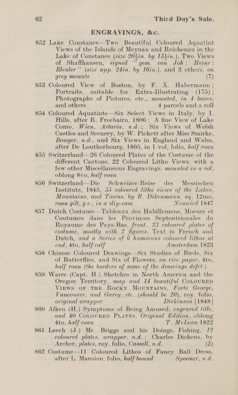 852 853 854 856 858 859 860 861 ENGRAVINGS, &amp;c. Lake Constance—Two Beautiful Coloured Aquatint Views of the Islands of Meynau and Reichenau in the Lake of Constance (size 204in. by 1347n.), Two Views of Shaffhausen, signed “‘ gem. von Joh: Henr: Bleuler ’’ (size app. 24in. by 16in.), and 3 others, on grey mounts (7) Coloured View of Boston, by F. X. Habermann ; Portraits, suitable for Extra-Illustrating (175) ; Photographs of Pictures, etc., mounted, in 4 boxes, and others 4 parcels and a roll Coloured Aquatints—-Six Select Views in Italy, by I. Hills, after R. Freebairn, 1806; &lt;A fine View of Lake Como, Wien, Artaria, n.d.; Six Views of Welsh Castles and Scenery, by W. Pickett after Miss Smirke, Bowyer, n.d., and Six Views in England and Wales, after De Loutherbourg, 1805, in 1 vol, folio, half roan Switzerland—26 Coloured Plates of the Costume of the different Cantons, 22 Coloured Litho Views. with a few other Miscellaneous Engravings, mounted in a vol. oblong 8vo, half roan Switzerland—Die Schweizer-Reise des Messischen Instituts, 1845, 545 coloured litho views of the Lakes, Mountains, and Towns, by R. Dikenmann, sq. 12mo, roan gilt, g.e., in a slip-case Neuwied 1847 Dutch Costume—-Tableaux des Habillemens, Moeurs et Coutumes dans les Provinces Septentrionales du Royaume des Pays-Bas, front.. 23 coloured plates of costume, mostly with 2 figures, Text in French and Dutch, and a Series of 6 humorous coloured lithos at end, 4to, half calf Amsterdam 1823 Chinese Coloured Drawings—Six Studies of Birds, Six of Butterflies, and Six of Flowers, on rice paper, 4to, half roan (the borders of some of. the drawings defct.) Warre (Capt. H.) Sketches in North America and the Oregon Territory, map and 14 beautiful COLOURED VIEWS OF THE Rocky Mountains, Forts Ceorge, Vancouver, and Garry, etc. (should be 20), roy. folio, original wrap per | Dickinson [1848 } Alken (H.) Symptoms of Being Amused, engraved title, and 40 CoLouRED PuLaTES, Original Hdition, oblong 4to, half roan T. McLean 1822 Leech (J.) Mr. Briggs and his Doings. Fishing, 12 coloured plates, wrapper, n.d.; Charles Dickens, by Archer, plates, roy. folio, Cassell, n.d. a. 42) Costume—11 Coloured Lithos of Fancy Ball Dress, after L. Mansion, folio, half bound Spooner, nd.