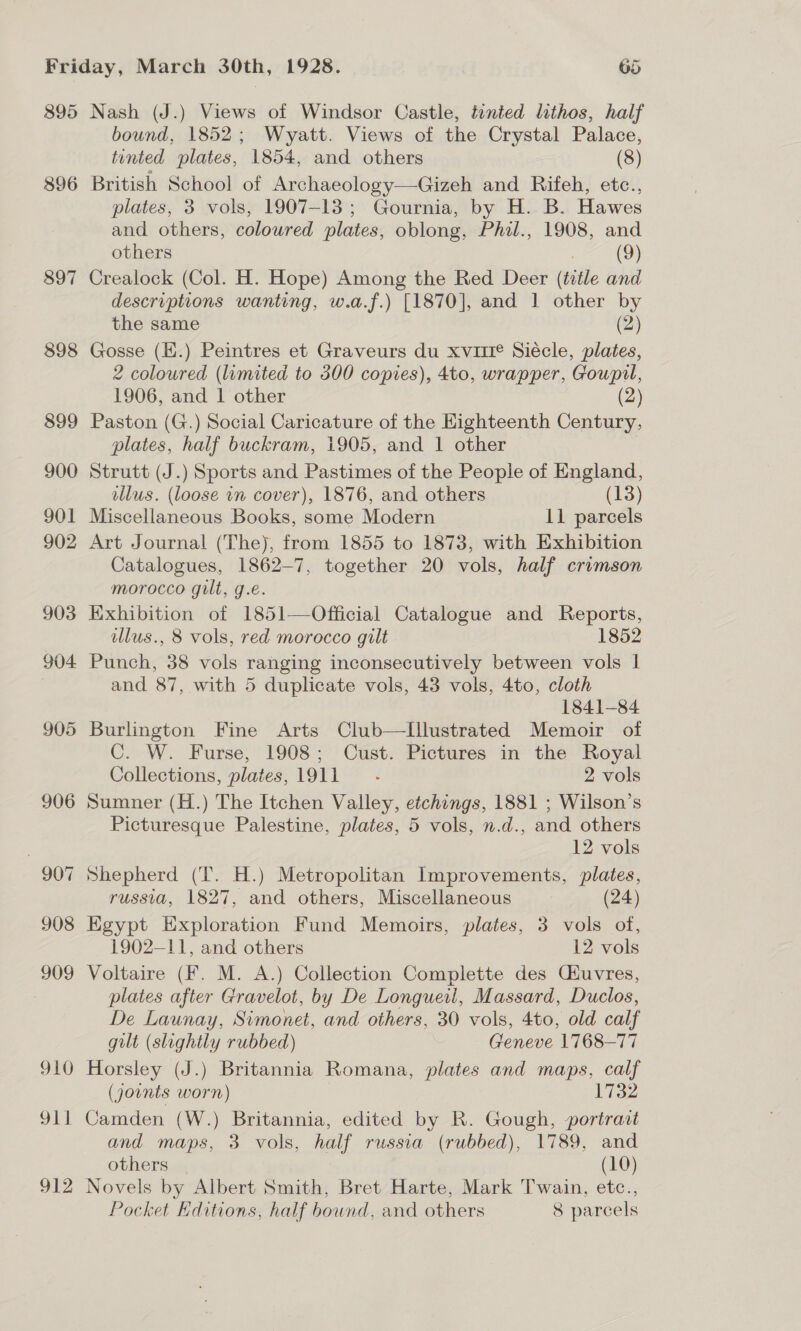 396 897 898 bound, 1852; Wyatt. Views of the Crystal Palace, tinted plates, 1854, and others (8) British School of Archaeology—Gizeh and Rifeh, etc., plates, 3 vols, 1907-13; Gournia, by H. B. Hawes and others, coloured plates, oblong, Phil., 1908, and others (9) Crealock (Col. H. Hope) Among the Red Deer (title and descriptions wanting, w.a.f.) [1870], and 1 other by the same (2) Gosse (E.) Peintres et Graveurs du xvuie Siécle, plates, 2 coloured (limited to 300 copies), 4to, wrapper, Goupil, 1906, and 1 other (2) Paston (G.) Social Caricature of the Highteenth Century, plates, half buckram, 1905, and 1 other Strutt (J.) Sports and Pastimes of the People of England, illus. (loose in cover), 1876, and others (13) Miscellaneous Books, some Modern 11 parcels Art Journal (The), from 1855 to 1873, with Exhibition Catalogues, 1862-7, together 20 vols, half crimson morocco gilt, g.e. Exhibition of 1851—Official Catalogue and Reports, lus., 8 vols, red morocco gilt 1852 Punch, 38 vols ranging inconsecutively between vols 1 and 87, with 5 duplicate vols, 43 vols, 4to, cloth 1841-84 Burlington Fine Arts Club—Illustrated Memoir of C. W. Furse, 1908; Cust. Pictures in the Royal Collections, plates, 1911 - 2 vols Sumner (H.) The Itchen Valley, etchings, 1881 ; Wilson’s Picturesque Palestine, plates, 5 vols, n.d., and others 12 vols Shepherd (T. H.) Metropolitan Improvements, plates, russia, 1827, and others, Miscellaneous (24) Egypt Exploration Fund Memoirs, plates, 3 vols of, 1902-11, and others 12 vols Voltaire (F. M. A.) Collection Complette des Ciuvres, plates after Gravelot, by De Longueil, Massard, Duclos, De Launay, Simonet, and others, 30 vols, 4to, old calf gilt (slightly rubbed) Geneve 1768-77 Horsley (J.) Britannia Romana, plates and maps, calf (jounts worn) 1732 Camden (W.) Britannia, edited by R. Gough, portrait and maps, 3 vols, half russia (rubbed), 1789, and others (10) Novels by Albert Smith, Bret Harte, Mark Twain, etc., Pocket Hditions, half bound, and others 8 parcels