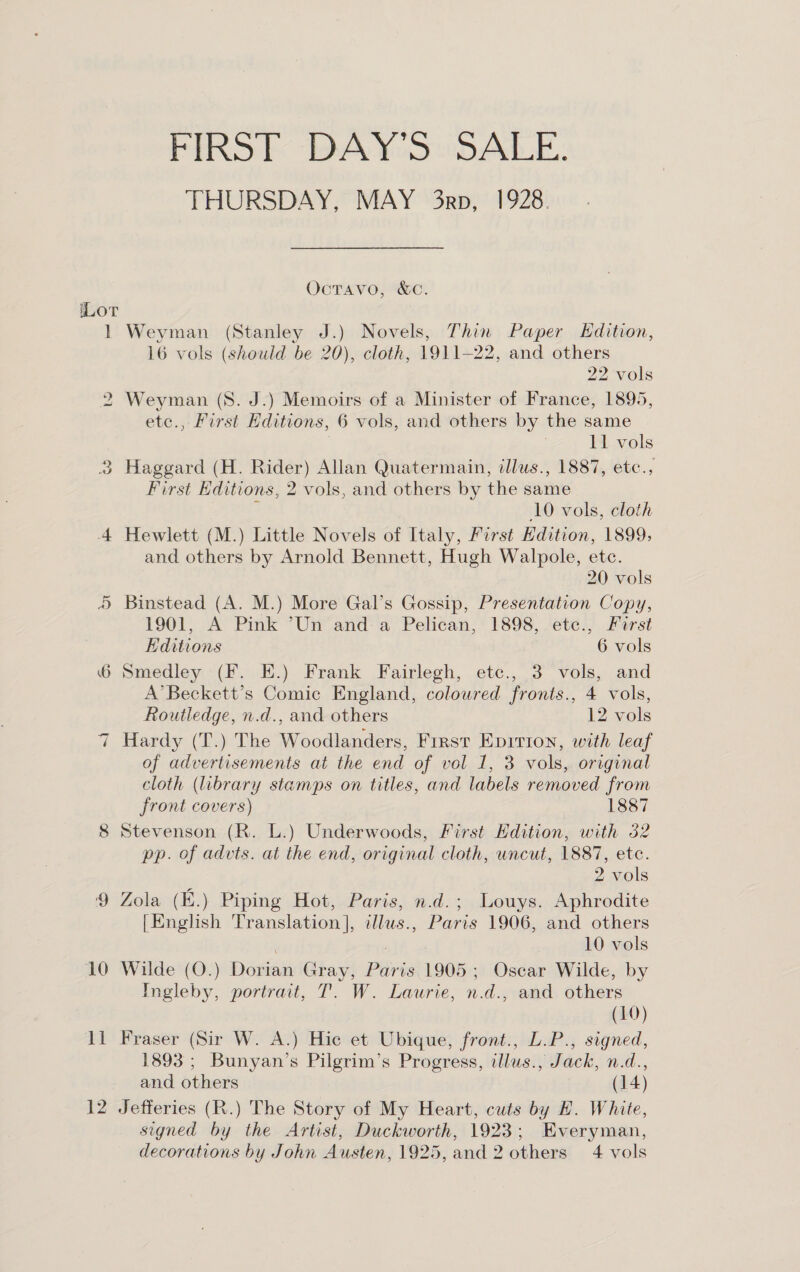 iLoT te oh 10 FIRST DAY'S SALE. THURSDAY, MAY 3rp, 1928. OctTavo, &amp;C. Weyman (Stanley J.) Novels, Thin Paper Kdition, 16 vols (should be 20), cloth, 1911-22, and others 22 vols Weyman (S. J.) Memoirs of a Minister of France, 1895, etc., First Editions, 6 vols, and others by the same } | 11 vols Haggard (H. Rider) Allan Quatermain, illus., 1887, etc., First Editions, 2 vols, and others by the same ; 10 vols, cloth Hewlett (M.) Little Novels of Italy, First Edition, 1899; and others by Arnold Bennett, Hugh Walpole, etc. 20 vols Binstead (A. M.) More Gal’s Gossip, Presentation Copy, 1901, A Pink ’Un and a Pelican, 1898, etc., First Editions 6 vols Smedley (F. HE.) Frank Fairlegh, etc., 3 vols, and A’Beckett’s Comic England, coloured fronts., 4 vols, Routledge, n.d., and others 12 vols Hardy (T.) The Woodlanders, Frrst Epition, with leaf of advertisements at the end of vol 1, 3 vols, original cloth (library stamps on titles, and labels removed from front covers) 1887 Stevenson (R. L.) Underwoods, First Edition, with 32 pp. of advts. at the end, original cloth, uncut, 1887, etc. 2 vols Zola (E.) Piping Hot, Paris, n.d.; Louys. Aphrodite [English Translation], illus., Paris 1906, and others | 10 vols Wilde (O.) Dorian Gray, Paris 1905; Oscar Wilde, by Ingleby, portrait, T. W. Laurie, n.d., and others (10) Fraser (Sir W. A.) Hic et Ubique, front., L.P., signed, 1893; Bunyan’s Pilgrim’s Progress, illus., Jack, n.d., and others (14) Jefferies (R.) The Story of My Heart, cuts by EH. White, signed by the Artist, Duckworth, 1923; Everyman,