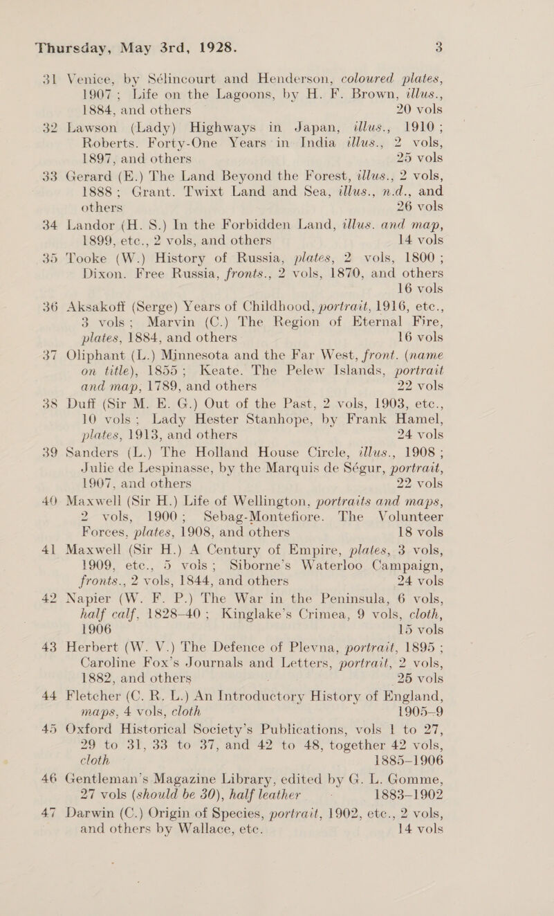 oa 4 Sa 41 Venice, by Sélincourt and Henderson, coloured plates, 1907; Life on the Lagoons, by H. F. Brown, allus., 1884, and others 20 vols Lawson (Lady) Highways in Japan, dllus., 1910; Roberts. Forty-One Years in» India illus., 2 vols, 1897, and others 25 vols Gerard (E.) The Land Beyond the Forest, wlus., 2 vols, 1888; Grant. Twixt Land and Sea, dllus., n.d., and others 26 vols Landor (H. 8.) In the Forbidden Land, alus. and map, 1899, etc., 2 vols, and others 14 vols Tooke (W.) History of Russia, plates, 2 vols, 1800 ; Dixon. Free Russia, fronts., 2 vols, 1870, and others 16 vols Aksakoff (Serge) Years of Childhood, portrait, 1916, etc., 3 vols; Marvin (C.) The Region of Eternal Fire, plates, 1884, and others. 16 vols on title), 1855; Keate. The Pelew Islands, portrait and map; 1789, and others 22 vols Duff (Sir M. E. G.) Out of the Past, 2 vols, 1903, etc., 10 vols; Lady Hester Stanhope, by Frank Hamel, plates, 1913, and others 24 vols Sanders (L.) The Holland House Circle, dllus., 1908 ; Julie de Lespinasse, by the Marquis de Ségur, portrait, 1907, and others 22 vols Maxwell (Sir H.) Life of Wellington, portraits and maps, 2 vols, 1900; Sebag-Montefiore. The Volunteer Forces, plates, 1908, and others 18 vols Maxwell (Sir H.) A Century of Empire, plates, 3 vols, 1909, etc., 5 vols; Siborne’s Waterloo Campaign, fronts., 2 vols, 1844, and others 24 vols Napier (W. F. P.) The War in the Peninsula, 6 vols, half calf, 1828-40; Kinglake’s Crimea, 9 vols, cloth, 1906 | 15 vols Herbert (W. V.) The Defence of Plevna, portrait, 1895 ; Caroline Fox’s Journals and Letters, portrait, 2 vols, 1882, and others 25 vols Fletcher (C. R. L.) An Introductory History of England, maps, 4 vols, cloth 1905-9 Oxford Historical Society’s Publications, vols 1 to 27, 29 to 31, 33 to 37, and 42 to 48, together 42 vols, cloth — 1885-1906 Gentleman’s Magazine Library, edited by G. L. Gomme, 27 vols (should be 30), half leather 1883-1902 Darwin (C.) Origin of Species, portrait, 1902, etc., 2 vols, and others by Wallace, ete. 14 vols