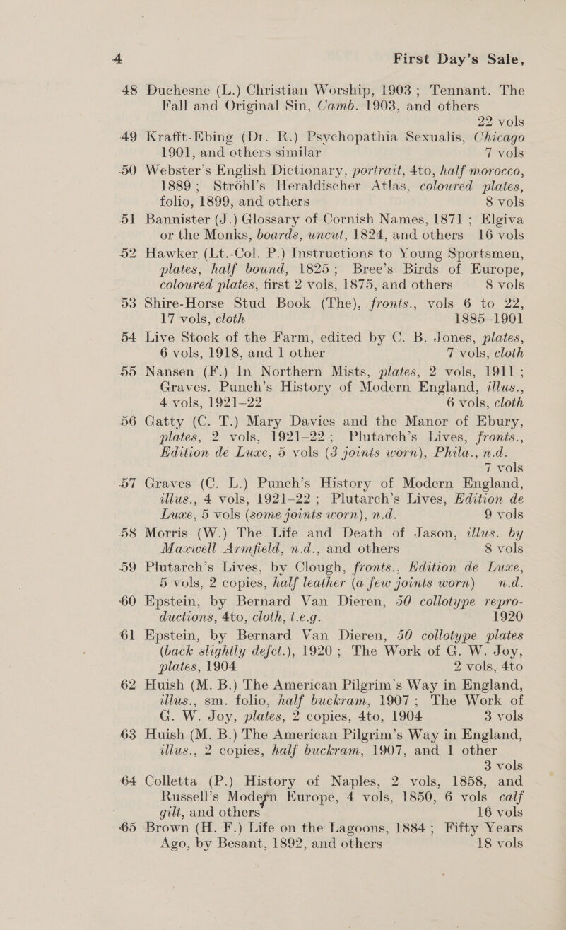 62 63 64 First Day’s Sale, Duchesne (L.) Christian Worship, 1903 ; Tennant. The Fall and Original Sin, Camb. 1903, and others 22 vols Krafft-Ebing (Dr. R.) Psychopathia Sexualis, Chicago 1901, and others similar 7 vols Webster’s English Dictionary, portrait, 4to, half morocco, 1889; Strohl’s Heraldischer Atlas, coloured plates, folio, 1899, and others 8 vols Bannister (J.) Glossary of Cornish Names, 1871 ; Elgiva or the Monks, boards, uncut, 1824, and others 16 vols Hawker (Lt.-Col. P.) Instructions to Young Sportsmen, plates, half bound, 1825; Bree’s Birds of Europe, coloured plates, first 2 vols, 1875, and others 8 vols Shire-Horse Stud Book (The), fronis., vols 6 to 22, 17 vols, cloth 1885-1901 Live Stock of the Farm, edited by C. B. Jones, plates, 6 vols, 1918, and | other 7 vols, cloth Nansen (F.) In Northern Mists, plates, 2 vols, 1911 ; Graves. Punch’s History of Modern England, illus., 4 vols, 1921-22 6 vols, cloth Gatty (C. T.) Mary Davies and the Manor of Ebury, plates, 2 vols, 1921-22; Plutarch’s Lives, fronts., Edition de Luxe, 5 vols (3 joints worn), Phila., n.d. 7 vols Graves (C. L.) Punch’s History of Modern England, illus., 4 vols, 1921-22; Plutarch’s Lives, Hdition de Luxe, 5 vols (some joints worn), n.d. 9 vols Morris (W.) The Life and Death of Jason, illus. by Maxwell Armfield, n.d., and others 8 vols Plutarch’s Lives, by Clough, fronts., Edition de Luxe, 5 vols, 2 copies, half leather (a few joints worn) n.d. Epstein, by Bernard Van Dieren, 50 collotype repro- ductions, 4to, cloth, t.e.g. : 1920 Epstein, by Bernard Van Dieren, 50 collotype plates (back slightly defct.), 1920; The Work of G. W. Joy, plates, 1904 2 vols, 4to Huish (M. B.) The American Pilgrim’s Way in England, illus., sm. folio, half buckram, 1907; The Work of G. W. Joy, plates, 2 copies, 4to, 1904 3 vols Huish (M. B.) The American Pilgrim’s Way in England, illus., 2 copies, half buckram, 1907, and 1 other 3 vols Colletta (P.) History of Naples, 2 vols, 1858, and Russell’s Modern Europe, 4 vols, 1850, 6 vols calf gilt, and others 16 vols Brown (H. F.) Life on the Lagoons, 1884; Fifty Years Ago, by Besant, 1892, and others 18 vols