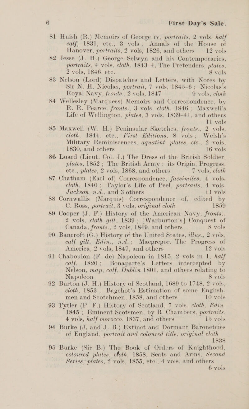 85 86 87 88 89 90 od 92 93 94 95 First Day’s Sale. Huish (R.) Memoirs of George tv, portraits, 2 vols, half calf; 1831, etc., 3- vols; Annals of the House of Hanover, portraits, 2 vols, 1826, and others 12 vols Jesse (J. H.) George Selwyn and his Contemporaries, portraits, 4 vols, cloth, 1843-4, The Pretenders, plates, 2 vols, 1846, etc. 8 vols Nelson (Lord) Dispatches and Letters, with Notes by Sir N. H. Nicolas, portrait, 7 vols, 1845-6 ; Nicolas’s Royal Navy, fronts., 2 vols, 1847 9 vols, cloth Wellesley (Marquess) Memoirs and Correspondence, by R. R. Pearce, fronts., 3 vols, cloth, 1846; Maxwell’s Life of Wellington, plates, 3 vols, 1839-41, and others 11 vols Maxwell (W. H.) Peninsular Sketches, fronts., 2 vols, cloth, 1844, etec., First Editions, 8 vols; Welsh’s Military Reminiscences, aguatint plates, etc.. 2 vols, 1830, and others 16 vols Luard (Lieut. Col. J.) The Dress of the British Soldier, plates, 1852 ; The British Army : its Origin, Progress, etc., plates, 2 vols, 1868, and others 7 vols, cloth Chatham (Earl of) Correspondence, facsimiles, 4 vols, cloth, 1840; Taylor’s Life of Peel, portraits, 4 vols, Jackson, n.d., and 3 others 11 vols Cornwallis (Marquis) Correspondence of, edited by C. Ross, portrait, 3 vols, original cloth 1859 Cooper (J. F.) History of the American Navy, fronts., 2 vols, cloth gilt, 1839 ; [Warburton’s| Conquest of Canada, fronts., 2 vols, 1849, and others 8 vols Bancroft (G.) History of the United States, ellus., 2 vols, calf gilt, Hdin., n.d.; Macgregor. The Progress of America, 2 vols, 1847, and others 12 vols Chaboulon (F. de) Napoleon in 1815, 2 vols in 1, half calf; 1820; Bonaparte’s Letters intercepted by Nelson, map, calf, Dublin 1801, and others relating to Napoleon 8 vols Burton (J. H.) History of Scotland, 1689 to 1748, 2 vols, cloth, 1853; Bagehot’s Estimation of some English- men and Scotchmen, 1858, and others 10 vols Tytler (P. F.) History of Scotland, 7 vols, cloth, Edin. 1845 ; Eminent Scotsmen, by R. Chambers, portraits, 4 vols, half morocco, 1837, and others 15 vols Burke (J. and J. B.) Extinct and Dormant Baronetcies of England, portrait and coloured title. original cloth 1838 Burke (Sir B.) The Book of Orders of Knighthood, coloured plates, cloth, 1858, Seats and Arms, Second Series, plates, 2 vols, 1855, etc., 4 vols, and others