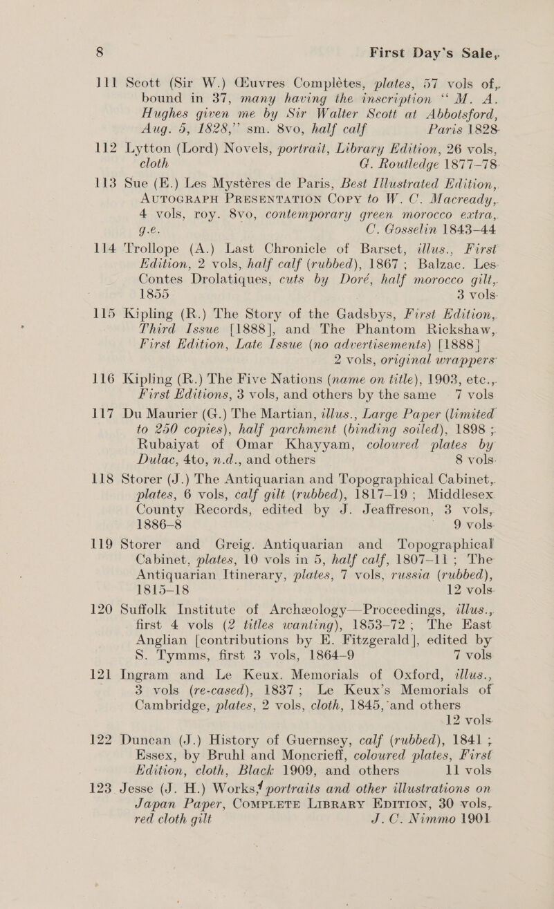 112 113 114 115 116 117 118 119 121 122 First Day's Sale, bound in 37, many having the inscription “ M. A. Hughes given me by Sir Walter Scott at Abbotsford, Aug. 5, 1828,” sm. 8vo, half calf Paris 1828: Lytton (Lord) Novels, portrait, Library Edition, 26 vols, cloth G. Routledge 1877-78: Sue (E.) Les Mystéres de Paris, Best Illustrated Hdition,, AUTOGRAPH PRESENTATION Copy to W. C. Macready,. 4 vols, roy. 8vo, contemporary green morocco extra, g.€. C. Gosselin 1843-44 Trollope (A.) Last Chronicle of Barset, illus., First Edition, 2 vols, half calf (rubbed), 1867; Balzac. Les. Contes Drolatiques, cuts by Doré, half morocco gilt,. 1855 3 vols. Kipling (R.) The Story of the Gadsbys, First Edition, Third Issue [1888], and The Phantom Rickshaw, First Edition, Late Issue (no advertisements) [1888 | 2 vols, original wrappers Kipling (R.) The Five Nations (name on title), 1908, etc..,. First Editions, 3 vols, and others by the same 7 vols Du Maurier (G.) The Martian, allus., Large Paper (limited to 250 copies), half parchment (binding soiled), 1898 ;. Rubaiyat of Omar Khayyam, coloured plates by Dulac, 4to, n.d., and others 8 vols. Storer (J.) The Antiquarian and Topographical Cabinet, plates, 6 vols, calf gilt (rubbed), 1817-19 ; Middlesex County Records, edited by J. Jeaffreson, 3 vols, 1886-8 ~ 9 vols. Storer and Greig. Antiquarian and Topographical Cabinet, plates, 10 vols in 5, half calf, 1807-11 ; The Antiquarian Itinerary, plates, 7 vols, russia (rubbed), 1815-18 12 vols. Suffolk Institute of Archzology—Proceedings, illus., first 4 vols (2 titles wanting), 1853-72; The East Anglian [contributions by E. Fitzgerald], edited by S. Tymms, first 3 vols, 1864-9 7 vols: Ingram and Le Keux. Memorials of Oxford, dllus., 3 vols (re-cased), 1837; Le Keux’s Memorials of Cambridge, plates, 2 vols, cloth, 1845, and others 12 vols: Duncan (J.) History of Guernsey, calf (rubbed), 1841 ; Essex, by Bruhl and Moncrieff, coloured plates, First Edition, cloth, Black 1909, and others 11 vols Jesse (J. H.) Works? portraits and other illustrations on Japan Paper, CoMPLETE LIBRARY EniTion, 30 vols, red cloth gilt J.C. Nimmo 1901
