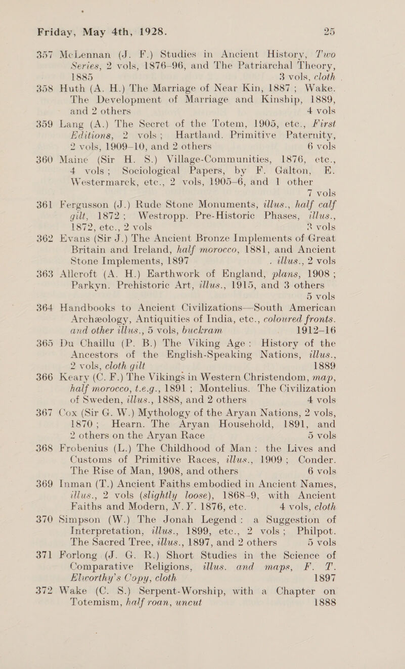 307 398 359 360 369 370 McLennan (J. F.) Studies in Ancient History, 7T'wo Series, 2 vols, 1876-96, and The Patriarchal Theory, 1885 3 vols, cloth | Huth (A. H.) The Marriage of Near Kin, 1887; Wake. The Development of Marriage and Kinship, 1889, and 2 others 4 vols Lang (A.) The Secret of the Totem, 1905, etc., First Editions, 2 vols; Hartland. Primitive Paternity, 2 vols, 1909-10, and 2 others 6 vols Maine (Sir H. 8.) Village-Communities, 1876, etc., 4 vols; Sociological Papers, by F. Galton, E. Westermarck, etc., 2 vols, 1905-6, and | other 7 vols Fergusson (J.) Rude Stone Monuments, illus., half calf gilt, 1872; Westropp. Pre-Historic Phases, illus., 1872, etc., 2 vols 2 vols Evans (Sir J.) The Ancient Bronze Implements of Great Britain and Ireland, half merocco, 1881, and Ancient Stone Implements, 1897 . lus., 2 vols Alleroft (A. H.) Earthwork of England, plans, 1908 ; Parkyn. Prehistoric Art, allus., 1915, and 3 others 5 vols Archeology, Antiquities of India, etc., colowred fronts. and other illus., 5 vols, buckram — 1912-16 Du Chaillu (P. B.) The Viking Age: History of the Ancestors of the English-Speaking Nations, dllus., 2 vols, cloth gilt — | 1889 Keary (C. F.) The Vikings in Western Christendom, map, half morocco, t.e.g., 1891 ; Montelius. The Civilization of Sweden, zilws., 1888, and 2 others 4 vols Cox (Sir G. W.) Mythology of the Aryan Nations, 2 vols, 1870; Hearn. The Aryan Household, 1891, and 2 others on the Aryan Race 5 vols Frobenius (L.) The Childhood of Man: the Lives and Customs of Primitive Races, illus., 1909; Conder. The Rise of Man, 1908, and others 6 vols Inman (T.) Ancient Faiths embodied in Ancient Names, illus., 2 vols (slightly loose), 1868-9, with Ancient Faiths and Modern, N.Y. 1876, etc. 4 vols, cloth Simpson (W.) The Jonah Legend: a Suggestion of Interpretation, ilus., 1899, etce., 2 vols; Philpot. The Sacred Tree, illus., 1897, and 2 others 5 vols Forlong (J. G. R.) Short Studies in the Science of Comparative Religions, lus. and maps, F. T. Elworthy’s Copy, cloth 1897 Wake (C. 8.) Serpent-Worship, with a Chapter on