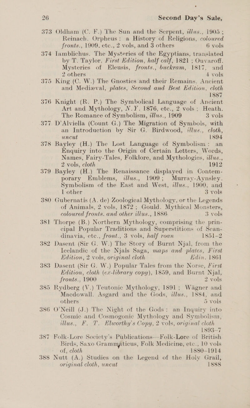 Oldham (C. F.) The Sun and the Serpent, tllus., 1905 ; Reinach. Orpheus: a History of Religions, coloured fronts., 1909. etc., 2 vols, and 3 others 6 vols Tamblichus. The Mysteries of the Egyptians, translated by T. Taylor, First Hdition, half calf, 1821 ; Ouvaroff. Mysteries of Eleusis, fronts., buckram, 1817, and 2 others 4 vols King (C. W.) The Gnostics and their Remains. Ancient and Medieval, plates, Second and Best Edition, cloth 1887 Knight (R. P.) The Symbolical Language of Ancient Art and Mythology, N.Y. 1876, etc., 2 vols; Heath. The Romance of Symbolism, ¢lus., 1909 3 vols D’Alviella (Count G.) The Migration of Symbols, with an Introduction by Sir G. Birdwood, */lus., cloth, uncut 1894 Enquiry into the Origin of Certain Letters, Words, Names, Fairy-Tales, Folklore, and Mythologies, dlus., 2 vols, cloth 1912 Bayley (H.) The Renaissance displayed in Contem- porary Emblems, illus., 1909; Murray-Aynsley. Symbolism of the East and West, illus., 1900, and 1 other 3 vols Gubernatis (A. de) Zoological Mythology, or the Legends of Animals, 2 vols, 1872 ; Gould. Mythical Monsters, coloured fronts. and other illus., 1886 3 vols Thorpe (B.) Northern Mythology, comprising the prin- cipal Popular Traditions and Superstitions of Scan- dinavia, etc., front., 3 vols, half roan 1851-2 Icelandic of the Njals Saga, maps and plates, first Edition, 2 vols, original cloth Edin. 1861 Dasent (Sir G. W.) Popular Tales from the Norse, First Edition, cloth (ex-library copy), 1859, and Burnt Njal, fronts., 1900 2 vols Rydberg (V.) Teutonic Mythology, 1891; Wagner and Macdowall. ere and a sods, wllus., 1884, and others 5 vols Cosmic and Cosmogonic Mythology and Symbolism, illus., F. T. Klworthy’s Copy, 2 vols, original cloth 1893-7 Birds, Saxo Grammaticus, Folk Medicine, etc., 10 vols of, cloth 1880- 1914 Nutt (A.) Studies on the Legend of the Holy Grail,