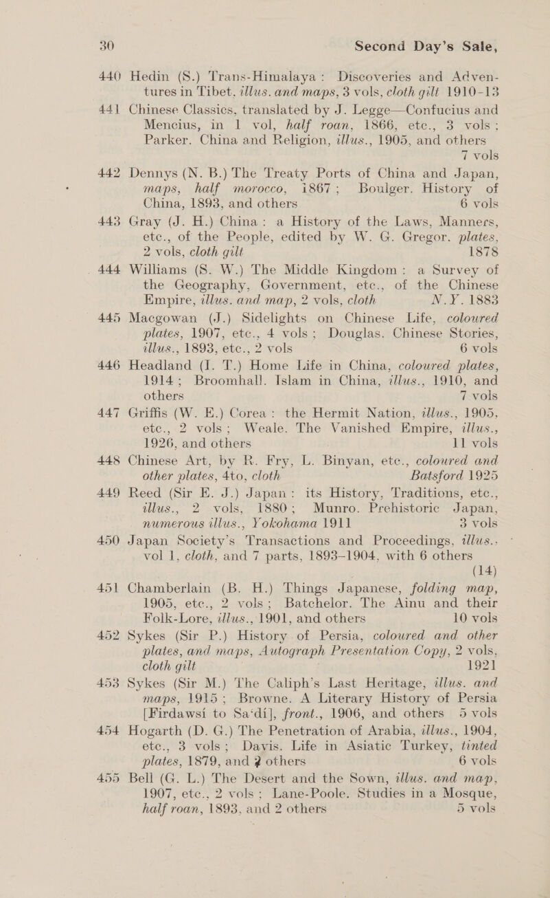 440 44) 442 443 . 444 445 446 455 Hedin (S.) Trans-Himalaya: Discoveries and Adven- tures in Tibet, allus. and maps, 3 vols, cloth gilt 1910-13 Chinese Classics, translated by J. Legge—Confucius and Mencius, in I. vol, half roan, 1866, ete., 3 vols; Parker. China and Religion, alus., 1905, and others 7 vols Dennys (N. B.) The Treaty Ports of China and Japan, maps, half morocco, i867; Boulger. History of China, 1893, and others 6 vols Gray (J. H.) China: a History of the Laws, Manners, etc., of the People, edited by W. G. Gregor. plates, 2 vols, cloth gilt 1878 Williams (S. W.) The Middle Kingdom: a Survey of the Geography, Government, etc., of the Chinese Empire, illus. and map, 2 vols, cloth N.Y. 1883 Macgowan (J.) Sidelights on Chinese Life, colowred plates, 1907, etc., 4 vols; Douglas. Chinese Stories, illus., 1893, etc., 2 vols 6 vols Headland (J. T.) Home Life in China, coloured plates, 1914; Broomhal!. Islam in China, z/llws., 1910, and others 7 vols Griffis (W. E.) Corea: the Hermit Nation, allus., 1905, etc.,-2 vols; Weale&gt; The Vanished Empire; iius., 1926, and others 11 vols Chinese Art, by R. Fry, L. Busta ete., coloured and other plates, Ato, cloth “Batsford 1925 Reed (Sir E. J.) Japan: its Hits Traditions, etc., illus., 2 vols, 1880; Munro. Prehistoric Japan, numerous illus., Yokohama 1911 3 vols Japan Society’s Transactions and Proceedings, tllus.. vol 1, cloth, and 7 parts, 1893-1904, with 6 others (14) Chamberlain (B. H.) Things Japanese, folding map, 1905, ete., 2 vols; Batchelor. The Ainu and their Folk-Lore, illus., 1901, and others 10 vols Sykes (Sir P.) History.of Persia, coloured and other plates, and maps, Autograph Presentation Copy, 2 vols, cloth gilt 1921 Sykes (Sir M.) The Caliph’s Last Heritage, illus. and maps, 1915; Browne. A Literary History of Persia [Firdawsi to Sa‘di], front., 1906, and others 5 vols Hogarth (D. G.) The Penetration of Arabia, illus., 1904, etc., 3 vols; Davis. Life in Asiatic Turkey, tented plates, 1879, and ? others 6 vols Bell (G. L.) The Desert and the Sown, illus. and map, 1907, ete., 2 vols; Lane-Poole. Studies in a Mosque, half roan, 1893, and 2 others 5 vols