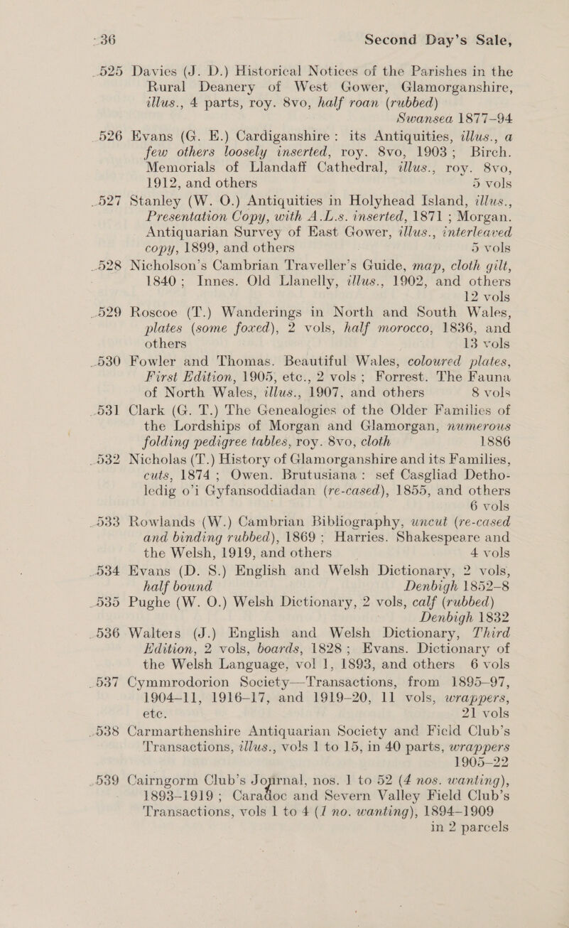 526 Det 530 Od] Second Day’s Sale, Davies (J. D.) Historical Notices of the Parishes in the Rural Deanery of West Gower, Glamorganshire, illus., 4 parts, roy. 8vo, half roan (rubbed) Swansea 1877-94 Evans (G. E.) Cardiganshire: its Antiquities, illus., a few others loosely inserted, roy. 8vo, 1903; Birch. Memorials of Llandaff Cathedral, dlus., roy. 8vo, 1912, and others 5 vols Stanley (W. O.) Antiquities in Holyhead Island, ilus., Presentation Copy, with A.L.s. inserted, 1871 ; Morgan. Antiquarian Survey of East Gower, illus., interleaved copy, 1899, and others | 5 vols Nicholson’s Cambrian Traveller’s Guide, map, cloth gilt, 1840; Innes. Old Llanelly, allus., 1902, and others 12 vols plates (some foxed), 2 vols, half morocco, 1836, and others 13 vols Fowler and Thomas. Beautiful Wales, coloured plates, First Hdition, 1905, etc., 2 vols; Forrest. The Fauna of North Wales, allus., 1907, and others 8 vols Clark (G. T.) The Genealogies of the Older Families of the Lordships of Morgan and Glamorgan, nwmerous folding pedigree tables, roy. 8vo, cloth 1886 cuts, 1874; Owen. Brutusiana: sef Casgliad Detho- ledig oi Gyfansoddiadan (re-cased), 1855, and others 6 vols Rowlands (W.) Cambrian Bibliography, uncut (re-cased and binding rubbed), 1869; Harries. Shakespeare and the Welsh, 1919, and others 4 vols Evans (D. 8.) English and Welsh Dictionary, 2 vols, half bound Denbigh 1852-8 Pughe (W. O.) Welsh Dictionary, 2 vols, calf (rubbed) Denbigh 1832 Walters (J.) English and Welsh Dictionary, Third Edition, 2 vols, boards, 1828; Evans. Dictionary of the Welsh Language, vol 1, 1893, and others 6 vols Cymmrodorion Society—Transactions, from 1895-97, 1904-11, 1916-17, and 1919-20, 11 vols, wrappers, etc. 21 vols Carmarthenshire Antiquarian Society and Ficid Club’s Transactions, tllus., vols 1 to 15, in 40 parts, wrappers 1905-22 Cairngorm Club’s J ae. nos. 1 to 52 (4 nos. wanting), 1893-1919 ; Caradoc and Severn Valley Field Club’s Transactions, vols 1 to 4 (7 no. wanting), 1894-1909