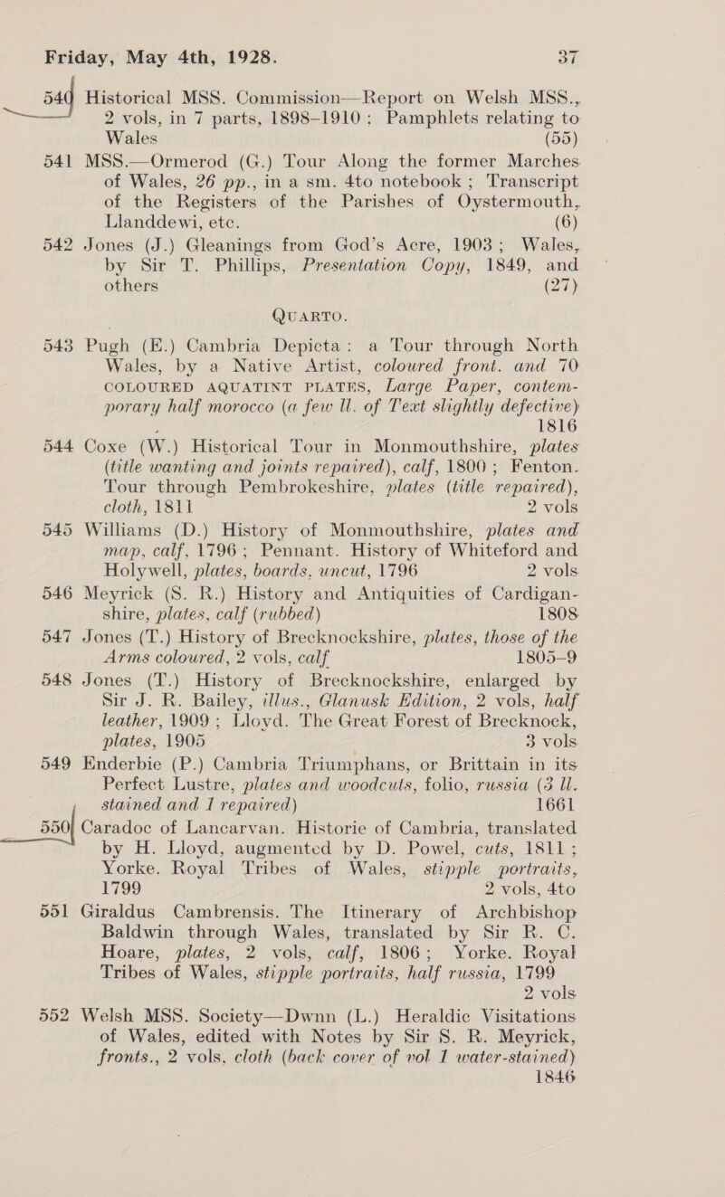 54 Historical MSS. Commission—Report on Welsh MSS., —~ 2: vols, in 7 parts, 1898-1910; Pamphlets relating to Wales (55) 541 MSS.—Ormerod (G.) Tour Along the former Marches. of Wales, 26 pp., in a sm. 4to notebook ; Transcript of the Registers of the Parishes of Oystermouth, Llanddewi, etc. (6) 542 Jones (J.) Gleanings from God’s Acre, 1903; Wales, by Sir T. Phillips, Presentation Copy, 1849, and others (27) QUARTO. 543 Pugh (E.) Cambria Depicta: a Tour through North Wales, by a Native Artist, coloured front. and 70 COLOURED AQUATINT PLATES, Large Paper, contem- porary half morocco (a few Ul. of Text slightly defective) : | 1816 544 Coxe (W.) Historical Tour in Monmouthshire, plates (title wanting and joints repaired), calf, 1800; Fenton. Tour through Pembrokeshire, plates (title repaired), cloth, 1811 2 Os 545 Williams (D.) History of Monmouthshire, plates and map, calf, 1796; Pennant. History of Whiteford and Holywell, plates, boards, uncut, 1796 2 vols 546 Meyrick (S. R.) History and Antiquities of Cardigan- shire, plates, calf (rubbed) 1808 547 Jones (T.) History of Brecknockshire, plutes, those of the Arms coloured, 2 vols, calf 1805-9 548 Jones (T.) History of Brecknockshire, enlarged by Sir J. R. Bailey, alus., Glanusk Edition, 2 vols, half leather, 1909 ; Lloyd. The Great Forest of Brecknock, plates, 1905 3 vols 549 Enderbie (P.) Cambria Triumphans, or Brittain in its Perfect Lustre, plates and woodcuts, folio, russia (3 Ul. stained and I repaired) 1661 550 Caradoc of Lancarvan. Historie of Cambria, translated ; by H. Lloyd, augmented by D. Powel, cuts, 1811 ; Yorke. Royal Tribes of Wales, stipple portraits, F799 2 vols, 4to 551 Giraldus Cambrensis. The Itinerary of Archbishop Baldwin through Wales, translated by Sir R. C. Hoare, plates, 2 vols, calf, 1806; Yorke. Royal Tribes of Wales, stipple portraits, half russia, 1799 | 2 vols 552 Welsh MSS. Society—Dwnn (L.) Heraldic Visitations of Wales, edited with Notes by Sir 8. R. Meyrick, fronts., 2 vols, cloth (back cover of vol 1 water-stained) 1846