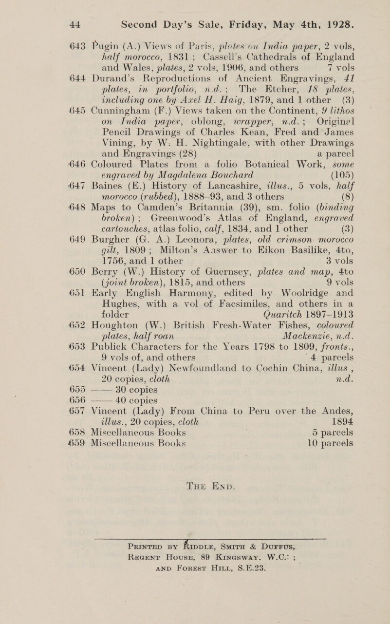 Second Day’s Sale, Friday, May 4th, 1928. Pugin (A.) Views of Paris, pletes on India paper, 2 vols, half morocco, 1831; Cassell’s Cathedrals of England and Wales, plaies, 2 vols, 1906, and others 7 vols Durand’s Reproductions of Ancient Engravings, 41 plates, in portfolio, n.d.; The Etcher, 78 plates, including one by Axel H. Haig, 1879, and 1 other (3) Cunningham (F.) Views taken on the Continent, 9 lithos on India paper, oblong, wrapper, n.d.; Origine Pencil Drawings of Charles Kean, Fred and James Vining, by W. H. Nightingale, with other Drawings and Engravings (28) a parcel Coloured. Plates from a folio Botanical Work, some engraved by Magdalena Bouchard (105) Baines (K.) History of Lancashire, illus., 5 vols, half morocco (rubbed), 1888-93, and 3 others 8 Maps to Camden’s Britannia (39), sm. folio (binding broken) ; Greenwood’s Atlas of England, engraved cartouches, atlas folio, calf, 1834, and | other (3) Burgher (G. A.) Leonora, plates, old crimson morocco gilt, 1809; Milton’s Aaswer to Eikon Basilike, 4to, 1756, and | other 3 vols Berry (W.) History of Guernsey, plates and map, 4to (joint broken), 1815, and others 9 vols Karly English Harmony, edited by Woolridge and Hughes, with a vol of Facsimiles, and others in a folder . Quaritch 1897-1913 Houghton (W.) British Fresh-Water Fishes, coloured plates, half roan Mackenzie, n.d. Publick Characters for the Years 1798 to 1809, fronts., 9 vols of, and others 4 parcels Vincent (Lady) Newfoundland to Cochin China, illus, 20 copies, cloth n.d. —— 30 copies -——— 40) copies Vincent (Lady) From China to Peru over the Andes, llus., 20 copies, cloth 1894 Miscellaneous Books | 5 parcels Miscellaneous Books 10 parcels THe ENpD. PRINTED BY AatH, Smita &amp; DuFFUS; REGENT Hovussg, 89 Kinasway. W.C.: ; AND Forest Hii, 8.E.23.