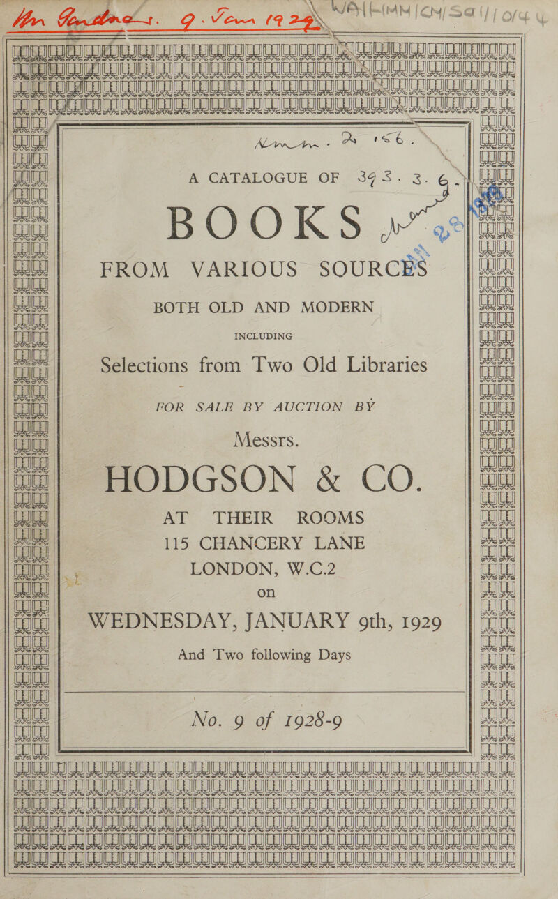 W/B| (a. (bb |, CM | =4 v7,                                     eal Aa) Baie Tan LOUIE ICICI a aC EC COUT oe Nag? | NE CUE | | @ eajleal | A CATALOGUE OF 39 3. Re et, geal au = shal feu BOOKS | Cote CO | ane FROM VARIOUS SOURCES | not | BOTH OLD AND MODERN any Selecti Pe ld Lira ent Tt elections from WO 10rarles Lou a | — : ouey Tt | FOR SALE BY AUCTION BY | aa an | | Messrs. i Buy | . Wee tt| HODGSON &amp; CO. |4i Cue | AT THEIR ROOMS | Gaga | ee | 115 CHANCERY LANE | | iit ni LONDON, W.C.2 Tou ee bee on | eh 3 iit WEDNESDAY, JANUARY oth, 1929 Ww Song a And Two following Days ih Va | nae ae : ae | OI Te No. 9 of 1928-9 | ait cu L ———$ aia CLIC ICICI IOI IC IC IC ICICLE ICICI ICICI IC PICNIC RICE CUCEIEICICICOICRICLICEICEIC ICES IG ETUC LIGUICRICLIGAICETICEICEICEICE TUE SIE AL Me LG AL SA A A S10 ML ML AL A ML A SL a A LO LG BL a A A A SL Re LO MLO AL 8 SB AL a                 AB ae ai