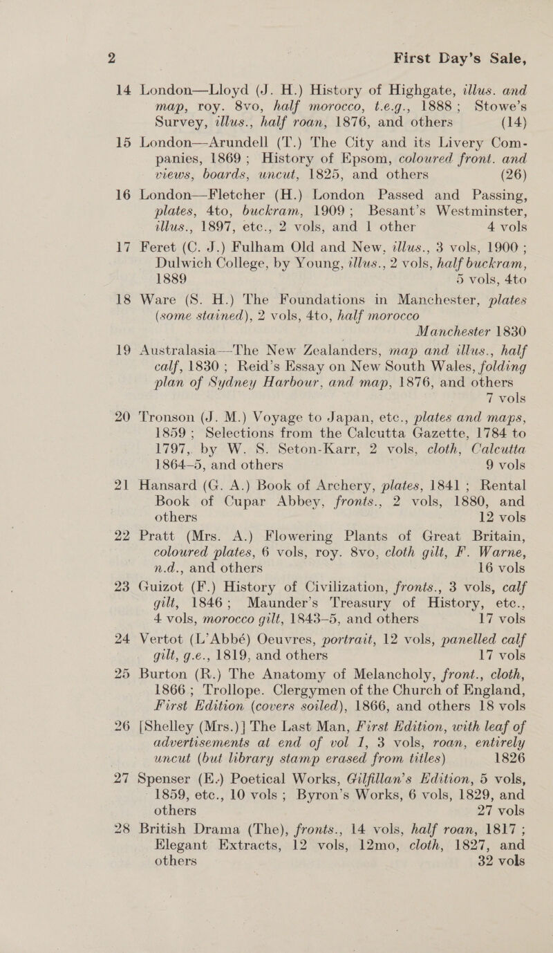 18 19 20 21 22 First Day’s Sale, map, roy. 8vo, half morocco, t.e.g., 1888; Stowe’s Survey, alus., half roan, 1876, and others (14) London—Arundell (T.) The City and its Livery Com- panies, 1869; History of Epsom, coloured front. and views, boards, uncut, 1825, and others (26) London—Fletcher (H.) London Passed and Passing, plates, 4to, buckram, 1909; Besant’s Westminster, illus., 1897, etc., 2 vols, and | other 4 vols Dulwich College, by Young, tllus., 2 vols, half buckram, 1889 5 vols, 4to Ware (S. H.) The Foundations in Manchester, plates (some starned), 2 vols, 4to, half morocco | | Manchester 1830 Australasia—The New Zealanders, map and illus., half calf, 1830; Reid’s Essay on New South Wales, folding plan of Sydney Harbour, and map, 1876, and others 7 vols Tronson (J. M.) Voyage to Japan, ete., plates and maps, 1859; Selections from the Calcutta Gazette, 1784 to 1797,. by W. S. Seton-Karr, 2 vols, cloth, Calcutta 1864—5, and others 9 vols Hansard (G. A.) Book of Archery, plates, 1841 ; Rental Book of Cupar Abbey, fronts., 2 vols, 1880, and others , 12 vols Pratt (Mrs. A.) Flowering Plants of Great Britain, coloured plates, 6 vols, roy. 8vo, cloth gilt, F. Warne, n.d., and others 16 vols Guizot (F.) History of Civilization, fronts., 3 vols, calf gilt, 1846; Maunder’s Treasury of History, etc., 4 vols, morocco gilt, 1843-5, and others 17 vols Vertot (L’ Abbé) Oeuvres, portrait, 12 vols, panelled calf gilt, g.e., 1819, and others 17 vols Burton (R.) The Anatomy of Melancholy, front., cloth, 1866; Trollope. Clergymen of the Church of England, First Edition (covers soiled), 1866, and others 18 vols advertisements at end of vol 1, 3 vols, roan, entirely uncut (but library stamp erased from titles) 1826 Spenser (E-) Poetical Works, Gilfillan’s Edition, 5 vols, ~ 1859, etc., 10 vols; Byron’s Works, 6 vols, 1829, and others 27 vols British Drama (The), fronts., 14 vols, half roan, 1817 ; Elegant Extracts, 12 vols, 12mo, cloth, 1827, and others 32 vols