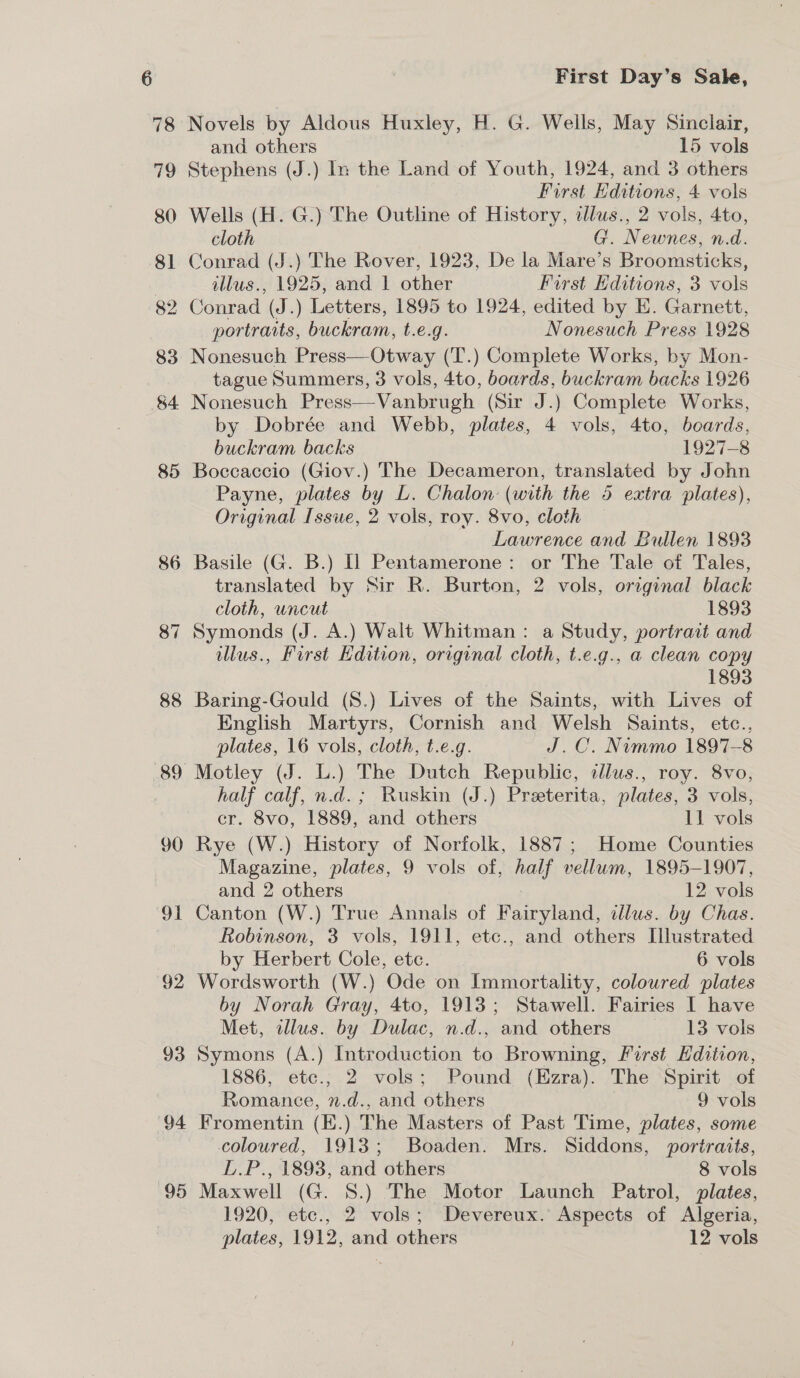 82 4 88 90 Sa G2 93 94 95 First Day’s Sale, Novels by Aldous Huxley, H. G. Wells, May Sinclair, and others 15 vols Stephens (J.) In the Land of Youth, 1924, and 3 others First Editions, 4 vols Wells (H. G.) The Outline of History, tllus., 2 vols, 4to, cloth G. Newnes, n.d. Conrad (J.) The Rover, 1923, De la Mare’s Broomsticks, illus., 1925, and 1 other First Editions, 3 vols Conrad (J.) Letters, 1895 to 1924, edited by E. Garnett, portraits, buckram, t.e.g. Nonesuch Press 1928 tague Summers, 3 vols, 4to, boards, buckram backs 1926 Nonesuch Press—-Vanbrugh (Sir J.) Complete Works, by Dobrée and Webb, plates, 4 vols, 4to, beards, buckram backs 1927-8 Boccaccio (Giov.) The Decameron, translated by John Payne, plates by L. Chalon (with the 45 extra plates), Original Issue, 2 vols, roy. 8vo, cloth : Lawrence and Bullen 1893 Basile (G. B.) I] Pentamerone: or The Tale of Tales, translated by Sir R. Burton, 2 vols, orginal black cloth, uncut 1893 Symonds (J. A.) Walt Whitman: a Study, portrait and illus., First Edition, original cloth, t.e.g., a clean copy 1893 Baring-Gould (S8.) Lives of the Saints, with Lives of English Martyrs, Cornish and Welsh Saints, ete., plates, 16 vols, cloth, t.e.g. J.C. Nimmo 1897-8 Motley (J. L.) The Dutch Republic, cdlus., roy. 8vo, half calf, n.d. ; Ruskin (J.) Preeterita, plates, 3 vols, cr. 8vo, 1889, and others 11 vols Rye (W.) History of Norfolk, 1887; Home Counties Magazine, plates, 9 vols of, half vellum, 1895-1907, and 2 others : 12 vols Canton (W.) True Annals of Fairyland, illus. by Chas. Robinson, 3 vols, 1911, etc., and others Illustrated by Herbert Cole, ete. 6 vols Wordsworth (W.) Ode on Immortality, coloured plates by Norah Gray, 4to, 1913; Stawell. Fairies I have Met, illus. by Dulac, n.d., and others 13 vols Symons (A.) Introduction to Browning, First Edition, 1886, etc.; 2 vols; Pound (Ezra). The Spirit of Romance, n.d., and others 9 vols Fromentin (E.) The Masters of Past Time, plates, some coloured, 1913; Boaden. Mrs. Siddons, portrats, L.P., 1893, and others 8 vols Maxwell (G. 8.) The Motor Launch Patrol, plates, 1920, etc., 2 vols; Devereux. Aspects of Algeria, plates, 1912, and others 12 vols