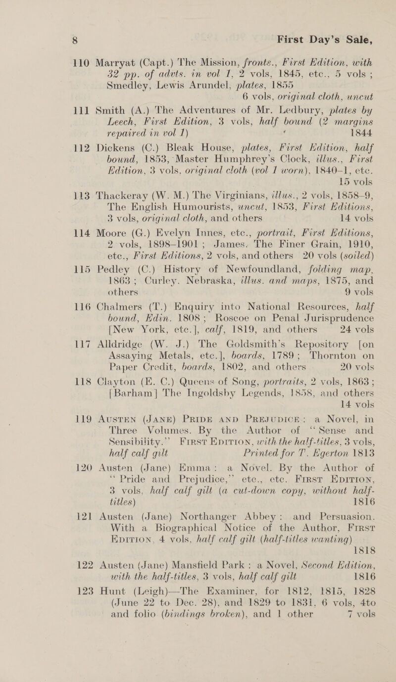 111 112 114 115 116 Ue Be 118 121 123 First Day’s Sale, Marryat (Capt.) The Mission, pie us First Kdition, with 32 pp. of advts. in vol I, 2 vols, 1845, etc., 5 vols ; Smedley, Lewis Arundel, plates, 1855 6 vols, original cloth, uncut Smith (A.) The Adventures of Mr. Ledbury, plates by Leech, First Edition, 3 vols, half same! (2 margins repaired in vol 1) 1844 Dickens (C.) Bleak House, plates, First Kdition, half bound, 1853, Master Humphrey’s Clock, ¢dlus., First Ldwon, 3 vols, original cloth (vol 1 worn), 1840—- am etc. | 15 vols Thackeray (W. M.) The Virginians, illus., 2 vols, 1858-9, The English Humourists, wneut, 1853, First Hditions, 3 vols, original cloth, and others 14 vols Moore (G.) Evelyn Innes, etc., portrait, First Hditions, 2 vols, 1898-1901 ; James. The Finer Grain, 1910, te., First Editions, 2 vols, and others 20 vols (soiled) Pedley (C.) History of Newtoundland, folding map. 1863 ; Curley. Nebraska, illus. and maps, 1875, and others | 9 vols Chalmers (T.) Enquiry into National Resources, half bound, Hdin. 1808; Roscoe on Penal Jurisprudence [New York, etc.], calf, 1819, and others 24 vols Alldridge (W. J.) The Goldsmith’s Repository [on Assaying Metals, etc.], boards, 1789; Thornton on Paper Credit, boards, 1802, and others 20 vols Clayton (E. C.) Queens of Song, portraits, 2 vols, 1863 ; [Barham] The Ingoldsby Legends, 1858, and others 14 vols AUSTEN (JANE) PRIDE AND PREJUDICE: a Novel, in Three Volumes. By the Author of “Sense and Sensibility.” Frrast Enrrion, with the half-ntles, 3 vols, half calf gilt Printed for T. Egerton 1813 Austen (Jane) Emma: a Novel. By the Author of “Pride and Prejudice,’’ ete., etc. First EDITION, 3 vols, half oalf gilt (a cut- down copy, without half- titles) 1816 Austen (Jane) Nene aia Abbey: and Persuasion. With a Biographical Notice of the Author, First Kprrion, 4 vols, half calf gilt (half-titles wanting) 1818 Austen (Jane) Mansfield Park: a Novel, Second Hdition, with the half-titles, 3 vols, half calf gilt 1816 Hunt (Leigh)—The Examiner, for 1812, 1815, 1828 (June 22 to Dec. 28), and 1829 to 1831, 6 vols, 4to