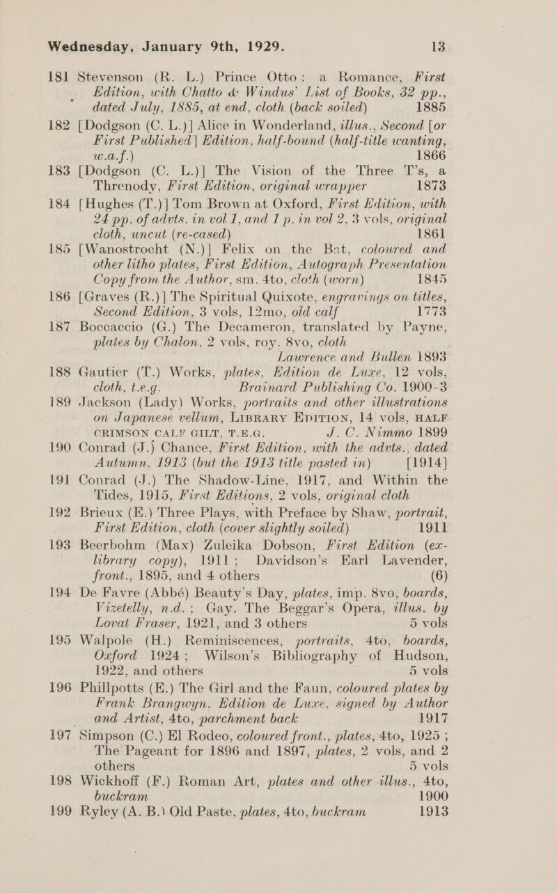 181 Stevenson. (R. L.).Prince Otto: a Romance, First Edition, with Chatto &amp; Windus’ Last of Books, 32 pp., dated July, 1885, at end, cloth (back soiled) 1885 182 [Dodgson (C. L.)] Alice in Wonderland, tllus., Second [or First Published | Edition, half-bound (half-title wanting, U0, J-) 1866, 183 [Dodgson (C. L.)] The Vision of the Three T’s, a Threnody, First Hdition, original wrapper 1873 184 [Hughes (T.)|] Tom Brown at Oxford, First Edition, with 24 pp. of advts. in vol 1, and I p.in vol 2, 3 vols, original cloth, uncut (re-cased) 1861 185 [Wanostrocht (N.)] Felix on the Bat, coloured and other litho plates, First Edition, Autograph Presentation Copy from the Author, sm. 4to, cloth (worn) 1845 186 [Graves (R.)] The Spiritual Quixote, engravings on titles, Second Edition, 3 vols, 12mo, old calf ras 187 Boccaccio (G.) The Decameron, translated by Payne, plates by Chaton, 2 vols, roy. 8v0, cloth | Lawrence and Bullen 1893 188 Gautier (T.) Works, plates, Edition de Luxe, 12 vols, cloth, t.e.g. Brainard Publishing Co. 1900-3- 189 Jackson (Lady) Works, portraits and other illustrations on Japanese vellum, LIBRARY Enirion, 14 vols, HALF. CRIMSON CALF GILT, T.E.G. J.C. Nammo 1899 190 Conrad (J.) Chance, First Edition, with the advts., dated Autumn, 1913 (but the 1913 title pasted in) [1914] 191 Conrad (J.) The Shadow-Line, 1917, and Within the Tides, 1915, First Editions, 2 vols, original cloth 192 Brieux (E.) Three Plays, with Preface by Shaw, portrait, first Edition, cloth (cover slightly soiled) 1911 193 Beerbohm (Max) Zuleika Dobson, First Edition (ex- | library copy), 1911; Davidson’s Earl Lavender, front., 1895, and 4 others (6) 194 De Favre (Abbé) Beauty’s Day, plates, imp. 8vo, boards, Vizetelly, n.d.; Gay. The Beggar’s Opera, illus. by Lovat Fraser, 1921, and 3 others 5 vols 195 Walpole (H.) Reminiscences, portraits, 4to, boards, Oxford 1924; Wilson’s Bibliography of Hudson, 1922, and others 5 vols 196 Phillpotts (K.) The Girl and the Faun, coloured plates by Frank Brangwyn, Edition de Luxe, signed by Author and Artist, 4to, parchment back 1917 197 Simpson (C.) El Rodeo, coloured front., plates, 4to, 1925 ; The Pageant for 1896 and 1897, plates, 2 vols, and 2 others 5 vols 198 Wickhoff (F.) Roman att plates and other illus., 4to, buckram 1900 199 Ryley (A. B.\ Old Paste, plates, 4to, buckram 1913