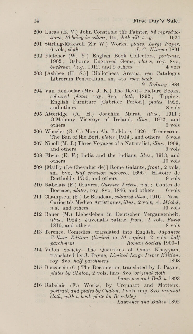 200 901 202 203 204 205 206 207 208 209 210 211 212 213 214 215 216 Lucas (E. V.) John Constable the Painter, 64 reproduc- tions, 16 being in colour, 4to, cloth gilt, t.e.g. 1924 Stirling-Maxwell (Sir W.) Works, plates, Large Paper, 6 vols, cloth J.C. Nimmo 1891 Fletcher (W. Y.) English Book Collectors, portraits, 1902; Osborne. Engraved Gems, lates, roy. 8vo, buckram, t.e.g., 1912, and 2 others 4 vols [Ashbee (H. 8.)] Bibliotheca Arcana, seu Catalogus Librorum Penetralium, sm. 4to, roan back G. Redway 1884 coloured plates, roy. 8vo, cloth, 1892; Tipping. English Furniture [Cabriole Period |, plates, 1922, and others 8 vols Atteridge (A. H.) Joachim Murat, dllus., 1911; O’Mahony. Viceroys of Ireland, sllus., 1912, and others | 9 vols Wheeler (G. C.) Mono-Alu Folklore, 1926; Tremearne. The Ban of the Bori, plates [1914], and others 5 vols Nicoll (M. J.) Three Voyages of a Naturalist, ellus., 1909, and others 9 vols Elwin (EK. F.) India and the Indians, zllws., 1913, and others 10 vols [Mailly (Le Chevalier de) | Rome Galante, front., 2 vols, sm. 8vo, half crimson morocco, 1696; Histoire de Pertholde, 1750, and others 9 vols Rabelais (F.) GEuvres, Garnier Freres, n.d.; Contes de Boceace, plates, roy. 8vo, 1846, and others 6 vols Champseur (F.) Le Bandeau, coloured allus., 1916; Nass. Curiosités Medico-Artistiques, tllus., 2 vols, A. Michel, n.d., and others 10 vols Bauer (M.) Liebesleben in Deutscher Vergangenheit, illus., 1924; Juvenalis Satire, front., 2 vols, Paris 1810, and others 8 vols Terence. Comedies, translated into English, Japanese Vellum Edition (limited to 10 copies), 2 vols, half parchment Roman Society 1900-1 Villon Society—The Quatrains of Omar Kheyyam, translated by J. Payne, Limited Large Paper Kdition, roy. 8va, half parchment 1898 Boccaccio (G.) The Decameron, translated by do Payne, } plates by Chalon, 2 vols, imp. 8vo, original cloth Lawrence and Bullen 1893 Rabelais (F.) Works, by Urquhart and Motteux, portrait, and plates by Chaton, 2 vols, imp. 8vo, original cloth, with a book- we by Beardsley | Lawrence and Bullen 1892