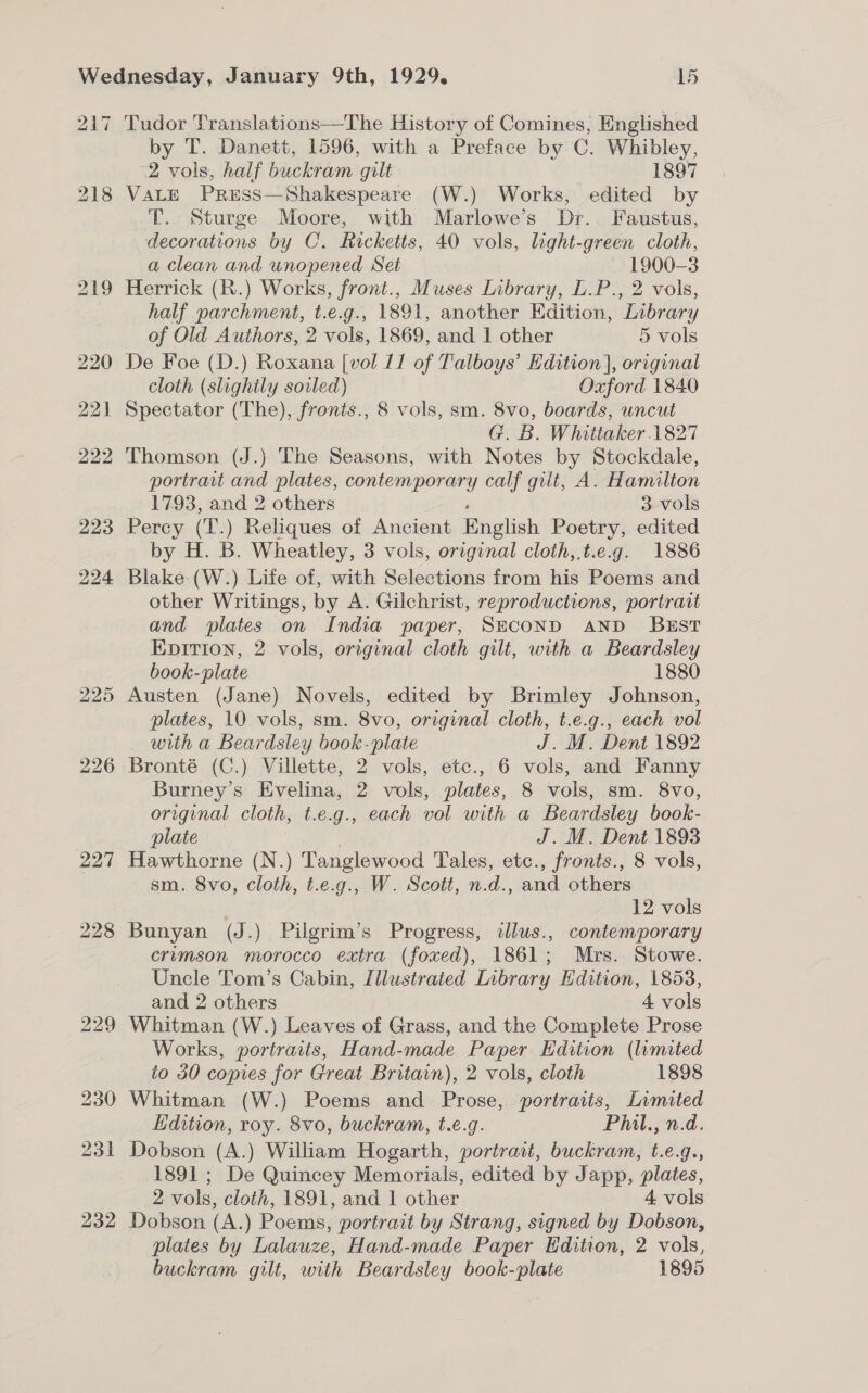 217 221 228 232 Tudor Translations—The History of Comines, Englished by T. Danett, 1596, with a Preface by C. Whibley, 2 vols, half buckram gilt 1897 VALE PRESS—Shakespeare (W.) Works, edited by T. Sturge Moore, with Marlowe’s Dr. Faustus, decorations by C. Ricketts, 40 vols, light-green cloth, a clean and unopened Set 1900-3 Herrick (R.) Works, front., Muses Library, L.P., 2 vols, half parchment, t.e.g., 1891, another Edition, Library of Old Authors, 2 vols, 1869, and 1 other 5 vols De Foe (D.) Roxana [vol 11 of Talboys’ Edition], original cloth (slightly sorled) Oxford 1840 Spectator (The), fronts., 8 vols, sm. 8vo, boards, uncut G. B. Whittaker 1827 Thomson (J.) The Seasons, with Notes by Stockdale, portrait and plates, admis y calf gilt, A. Hamilton 1793, and 2 others | 3 vols Percy (T.) Reliques of Ancient English Poetry, edited by H. B. Wheatley, 3 vols, original cloth,,t.e.g. 1886 Blake (W:) Life of, with Selections from his Poems and other Writings, by A. Gilchrist, reproductions, portrait and plates on India paper, SECOND AND BEST EpItion, 2 vols, original cloth gilt, with a Beardsley book plate 1880 Austen (Jane) Novels, edited by Brimley Johnson, plates, 10 vols, sm. 8vo, original cloth, t.e.g., each vol with a Beardsley book-plate J. M. Dent 1892 Bronté (C.) Villette, 2 vols, etc., 6 vols, and Fanny Burney’s Evelina, 2 vols, plates, 8 vols, sm. 8vo, original cloth, t.e.g., each vol with a Beardsley book- plate J. M. Dent 1893 Hawthorne (N.) Tanglewood Tales, etc., fronts., 8 vols, sm. 8vo, cloth, t.e.g., W. Scott, n.d., and others ; 12 vols Bunyan (J.) Pilgrim’s Progress, wlus., contemporary crimson morocco extra (foxed), 1861; Mrs. Stowe. Uncle Tom’s Cabin, Illustrated Inbrary Edition, 1853, and 2 others 4 vols Whitman (W.) Leaves of Grass, and the Complete Prose Works, portraits, Hand-made Paper Edition (lumited to 30 copies for Great Britain), 2 vols, cloth 1898 Whitman (W.) Poems and Prose, portraits, Limited Edition, roy. 8vo, buckram, t.e.g. Phatrwd: Dobson (A.) William Hogarth, portrait, buckram, t.e.g., 1891 ; De Quincey Memorials, edited by Japp, plates, 2 vols, cloth, 1891, and 1 other 4 vols Dobson (A.) Poems, portrait by Strang, signed by Dobson, plates by Lalauze, Hand-made Paper Edition, 2 vols, buckram gilt, with Beardsley book-plate 1895