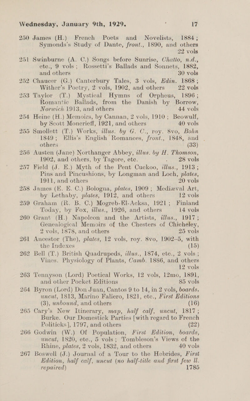 250 James (H.) French Poets and Novelists, 1884; Symonds’s Study of Dante, front., 1890, and others 22 vols Swinburne (A. C.) Songs before Sunrise, Chatio, n.d., etc., 9 vols; Rossetti’s Ballads and Sonnets, 1882, and others 30 vols Chaucer (G.) Canterbury Tales, 3 vols, Hdin. 1868 ; Wither’s Poetry, 2 vols, 1902, and others 22 vols Taylor (T.) Mystical Hymns of Orpheus, 1896; Romantic Ballads, from the Danish by Borrow, Norwich 1913, and others 44 vols Heine (H.) Memoirs, by Cannan, 2 vols, 1910; Beowulf, by Scott Moncrieff, 1921, and others 40 vols Smollett (T.) Works, lus. by G. C., roy. 8vo, Bohn (1849; Ellis’s English Romances, front., 1848, and . others . (33) Austen (Jane) Northanger Abbey, dlus. by H. Thomson, 1902, and others, by Tagore, etc. . 28 vols Field (J. E.) Myth of the Pent Cuckoo, illus., 1913 ; Pins and Pincushions, by Longman and Loch, plates, 1911, and others 20 vols 8 James (HK. EK. C.) Bologna, plates, 1909 ; Medizval Art, by Lethaby, plates, 1912, and others 12 vols Graham (R. B. C.) Mogreb-El-Acksa, 1921; Finland Today, by Fox, wdlus., 1926, and others 14 vols Grant (H.) Napoleon and the Artists, dlus., 1917; Genealogical Memoirs of the Chesters of Chicheley, 2 vols, 1878, and others 25 vols Ancestor (The), plates, 12 vols, roy. 8vo, 1902-5, with the Indexes (15) Bell (T.) British Quadrupeds, illus., 1874, etc., 2 vols ; Vines. Physiology of Plants, Camb. 1886, and others 12 vols Tennyson (Lord) Poetical Works, 12 vols, 12mo, 1891, and other Pocket Editions 85 vols Byron (Lord) Don Juan, Cantos 9 to 14, in 2 vols, boards, uncut, 1813, Marino Faliero, 1821, etc., First Editions (3), unbound, and others (16) Cary’s New Itinerary, map, half calf, uncut, 1817; Burke. Our Domestick Parties [with regard to French Politicks], 1797, and others (22) Godwin (W.) Of Population, First Edition, boards, uncut, 1820, etc., 5 vols; Tombleson’s Views of the Rhine, plates, 2 vols, 1832, and others 40 vols Boswell (J.) Journal of a Tour to the Hebrides, First Edition, half calf, uncut (no half-title and first few U. repaired) 1785