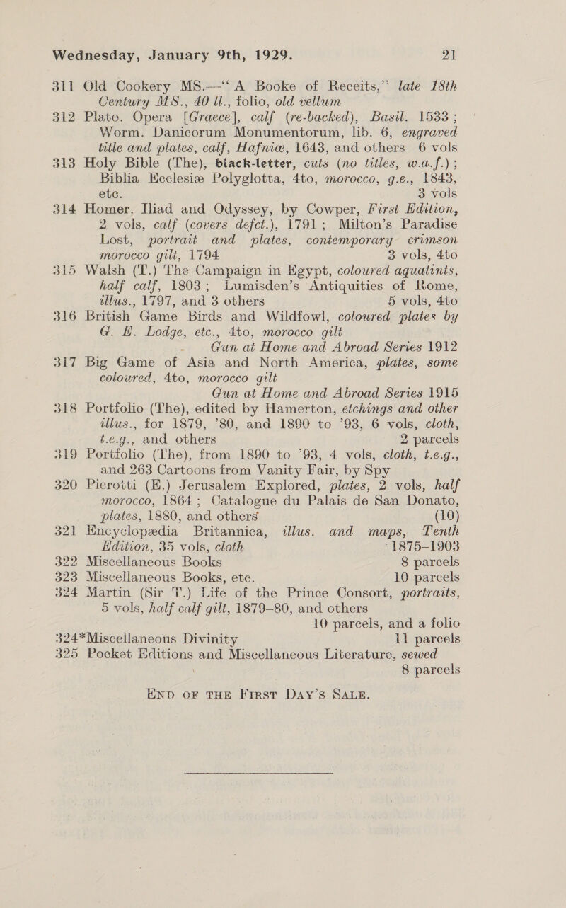 dll 312 313 314 315 316 317 318 oe) 320 321 322 323 324 Old Cookery MS.—-‘ A Booke of Receits,” late 18th Century MS., 40 il., folio, old vellum Plato. Opera [Graece], calf (re-backed), Basil. 15383 ; Worm. Danicorum Monumentorum, lib. 6, engraved title and plates, calf, Hafnice, 1643, and others 6 vols Holy Bible (The), biack-letter, cuts (no titles, w.a.f.) ; Biblia Ecclesiz Polyglotta, 4to, morocco, g.e., 1843, etc. 3 vols Homer. [liad and Odyssey, by Cowper, First Edition, 2 vols, calf (covers defct.), 1791; Milton’s Paradise Lost, portrait and plates, contemporary crimson morocco gilt, 1794 3 vols, 4to Walsh (T.) The Campaign in Egypt, coloured aquatinis, half calf, 1803; iumisden’s Antiquities of Rome, tllus., 1797, and 3 others 5 vols, 4to British Game Birds and Wildfowl, coloured plates by G. EH. Lodge, etc., 4to, morocco gilt - Gun at Home and Abroad Series 1912 Big Game of Asia and North America, plates, some coloured, 4to, morocco gilt Gun at Home and Abroad Series 1915 Portfolio (The), edited by Hamerton, efchings and other illus., for 1879, ’80, and 1890 to °93, 6 vols, cloth, t.e.g., and others 2 parcels Portfolio (The), from 1890 to ’93, 4 vols, cloth, t.e.g., and 263 Cartoons from Vanity Fair, by Spy Pierotti (E.) Jerusalem Explored, plates, 2 vols, half morocco, 1864; Catalogue du Palais de San Donato, plates, 1880, and others (10) Encyclopedia Britannica, illus. and maps, Tenth Edition, 35 vols, cloth ° 1875-1903 Miscellaneous Books 8 parcels Miscellaneous Books, etc. 10 parcels Martin (Sir T.) Life of the Prince Consort, portraits, 5 vols, half calf gilt, 1879-80, and others 10 parcels, and a folio 325 Pocket Editions and Miscellaneous Literature, sewed / 8 parcels END oF THE First Day’s SALE.