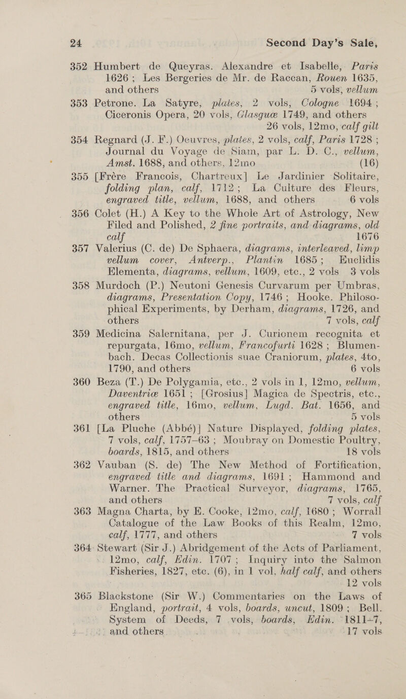 352 303 354 305 396 357 358 359 360 361 362 Humbert de Queyras. Alexandre et Isabelle, Paris 1626; Les Bergeries de Mr. de Raccan, Rouen 1635, and others 5 vols, vellum Petrone. La Satyre, plaies, 2 vols, Cologne 1694 ; Ciceronis Opera, 20 vols, Glasgue 1749, and others 26 vols, 12mo, calf gilt Regnard (J. F.) Oeuvres, plates, 2 vols, calf, Paris 1728 ; Journal du Voyage de Siam, par L. D. C., vellum, Amst. 1688, and others, 12mo (16) (Frére Francois, Chartreux] Le Jardinier Solitaire, folding plan, calf, 1712; La Culture des Fleurs, engraved title, vellum, 1688, and others 6 vols Colet (H.) A Key to the Whole Art of Astrology, New Filed and Polished, 2 fine portraits, and diagrams, old calf 4) 1676 Valerius (C. de) De Sphaera, diagrams, interleaved, limp vellum cover, Antverp., Plantin 1685; Euclidis Elementa, diagrams, vellum, 1609, etc., 2 vols 3 vols Murdoch (P.) Neutoni Genesis Curvarum per Umbras, diagrams, Presentation Copy, 1746; Hooke. Philoso- phical Experiments, by Derham, diagrams, 1726, and others 7 vols, calf Medicina Salernitana, per J. Curicnem recognita et repurgata, 16mo, vellum, Francofurta 1628 ; Blumen- bach. Decas Collectionis suae Craniorum, plates, 4to, 1790, and others 6 vols Beza (T.) De Polygamia, etc., 2 vols in 1, 12mo, velium, Daventrie 1651; [Grosius] Magica de Spectris, etc., engraved title, 16mo, vellum, Lugd. Bat. 1656, and others “6 vols [La Pluche (Abbé)| Nature Displayed, folding plates, 7 vols, calf, 1757-63; Moubray on Domestic Poultry, boards, 1815, and others ; 18 vols Vauban (S. de) The New Method of Fortification, engraved title and diagrams, 1691; Hammond and Warner. The Practical Surveyor, diagrams, 1765, and others 7 vols, calf Magna Charta, by E. Cooke, 12mo, calf, 1680 ; Worrall Catalogue of the Law Books of this Realm, 12mo, calf, 1777, and others it 7 vols -: 12mo, calf, Edin. 1707; Inquiry into the Salmon Fisheries, 1827, etc. (6), in 1 vol, half calf, and others - 12 vols England, portrait, 4 vols, boards, uncut, 1809; Bell. System of Deeds, 7 vols, boards, Edin. 1811-7,