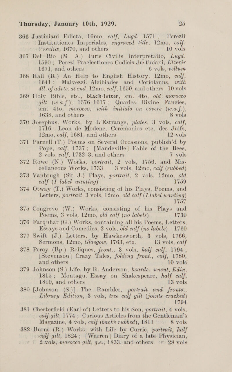 366 367 368 369 380 381 382 Justiniani Edicta, 16mo, calf, Lugd. 1571; Perezii Institutiones Imperiales, engraved title, 12mo, caif, \ Vesalie, 1670, and others 10 vols Del Rio (M. A.) Juris Civilis Interpretatio, Lugd. 1599 ; Perezi Praelectiones Codicis Justiniani, Hizevir 1671, and others 6 vols, vellwm Hall (R.) An Help to English History, 12mo, calf, 1641; Malvezzi. Alcibiades and Coriolanus, with 4ll. of advts. at end, 12mo, calf, 1650, and others 10 vols Holy Bible, etc., black-letter, sm. 4to, old morocco gilt (w.a.f.), 1576-1617 ; Quarles. Divine Fancies, sm. 4to, morocco, with initials on covers (w.a.f.), 1638, and others 8 vols Josephus. Works, by L’Estrange, plates, 3 vols, calf, 1716; Leon de Modene. Ceremonies etc. des Juifs, 12mo, calf, 1681, and others 12 vols Parnell (T.) Poems on Several Occasions, publish’d by Pope, calf, 1737; [Mandeville] Fable of the Bees, 2 vols, calf, 1732-3, and others 7 vols Rowe (N.) Works, portrait, 2 vols, 1756, and Mis- cellaneous Works, 1733 3 vols, 12mo, calf (rubbed) Vanbrugh (Sir J.) Plays, portrait, 2 vols, 12mo, old calf (1 label wanting) 1759 Otway (T.) Works, consisting of his Plays, Poems, and Letters, portrait, 3 vols, 12mo, old calf (1 label wanting) 1757 Congreve (W.) Works, consisting of his Plays and Poems, 3 vols, 12mo, old calj (no labels) 1730 Farquhar (G.) Works, containing all his Poems, Letters, Essays and Comedies, 2 vols, old calf (no labels) 1760 Swift (J.) Letters, by Hawkesworth, 3 vols, 1766, Sermons, 12mo, Glasgow, 1763, etc. 13 vols, calf Percy (Bp.) Reliques, front., 3 vols, half calf, 1794 ; [Stevenson] Crazy Tales, folding front., calf, 1780, and. others — 10 vols Johnson (8.) Life, by R. Anderson, boards, uncut, Edin. 1815 ; Montagu. Pare on Shakespeare, half calf, 1810, ‘and others 13 vols [Johnson (S.)] The Rambler, portrait and_fronis., dabrary Edition, 3 vols, tree calf gilt (jornts cracked) : 1794 Chesterfield (Karl of) Letters to his Son, portrait, 4 vols, calf gilt, 1774 ; Curious Articles from the Gentleman’s Magazine, 4 vols, calf (backs rubbed), 1811. ..°) 8 vols Burns (R.) Works, with Life by Currie, portrait, half séalf gilt, 1824; [Warren] Diary of a late: Physician,