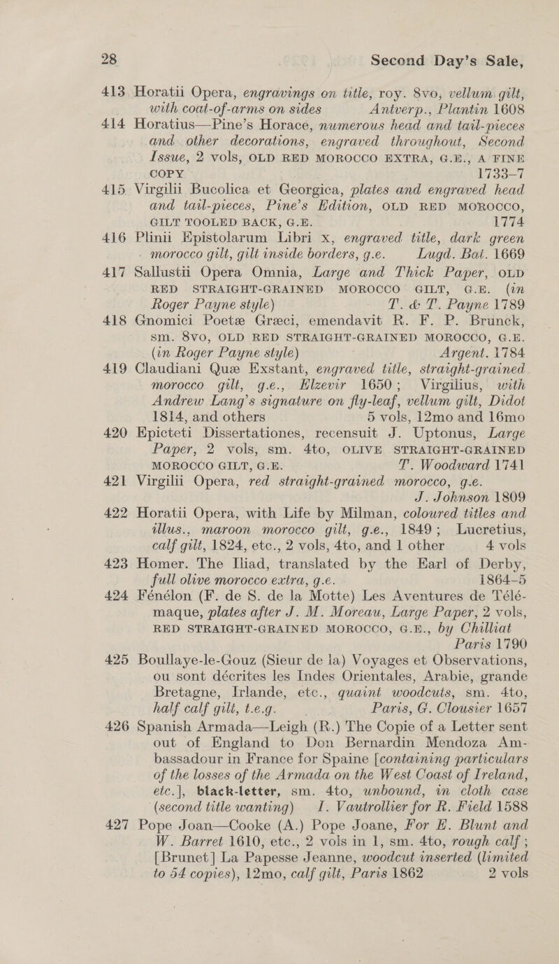 413 414 415, 416 417 418 419 420 421 422 423 424 425 426 427 Horatii Opera, engravings on title, roy. 8vo, vellum gilt, with coat-of-arms on sides Antverp., Plantin 1608 Horatius—Pine’s Horace, numerous head and tail-pieces and other decorations, engraved throughout, Second Issue, 2 vols, OLD RED MOROCCO EXTRA, G.E., A FINE COPY » + ieee 1733-7 Virgilii Bucolica et Georgica, plates and engraved head and tail-pieces, Pine’s Edition, OLD RED MOROCCO, GILT TOOLED BACK, G.E. 1774 Plnu Hpistolarum Libri x, engraved title, dark green | morocco gilt, gilt inside borders, g.e. Lugd. Bai. 1669 Sallustii Opera Omnia, Large and Thick Paper, oup RED STRAIGHT-GRAINED MOROCCO GILT, G.E. (in Roger Payne style) - To &amp; T. Payne 1789 Gnomici Poetze Greci, emendavit R. F. P. Brunck, sm. 8vo0, OLD RED STRAIGHT-GRAINED MOROCCO, G.E. (in Roger Payne style) _ Argent. 1784 Claudiani Que Exstant, engraved title, straight-grained morocco gilt, g.e., Hlzevir 1650; Virgilius, with Andrew Lang’s signature on fly-leaf, vellum gilt, Didot 1814, and others | 5 vols, 12mo and 16mo Epicteti Dissertationes, recensuit J. Uptonus, Large Paper, 2 vols, sm. 4to, OLIVE STRAIGHT-GRAINED MOROCCO GILT, G.E. T’. Woodward 1741 Virgilii Opera, red straight-grained morocco, g.e. J. Johnson 1809 Horatii Opera, with Life by Milman, coloured titles and illus., maroon morocco gilt, g.e., 1849; Lucretius, calf gilt, 1824, etc., 2 vols, 4to, and 1 other 4 vols Homer. The Ihiad, translated by the Earl of Derby, full olive morocco extra, g.e. 1864-5 Fénélon (F. de S. de la Motte) Les Aventures de Télé- maque, plates after J. M. Moreau, Large Paper, 2 vols, RED STRAIGHT-GRAINED MOROCCO, G.E., by Chilliat Paris 1790 Boullaye-le-Gouz (Sieur de la) Voyages et Observations, ou sont décrites les Indes Orientales, Arabie, grande Bretagne, Irlande, etc., quaint woodcuts, sm. 4to, half calf gilt, t.e.g. ote ths Paris, G. Clousier 1657 Spanish Armada—Leigh (R.) The Copie of a Letter sent out of England to Don Bernardin Mendoza Am- bassadour in France for Spaine [containing particulars of the losses of the Armada on the West Coast of Ireland, etc.|], black-letter, sm. 4to, unbound, in cloth case ‘(second title wanting) I. Vautrollier for R. Field 1588 Pope Joan—Cooke (A.) Pope Joane, For H. Blunt and W. Barret 1610, etc., 2 vols in 1, sm. 4to, rough calf ; [Brunet] La Papesse Jeanne, woodcut inserted (limited to 54 copres), 12mo, calf gilt, Paris 1862 ! 2 vols