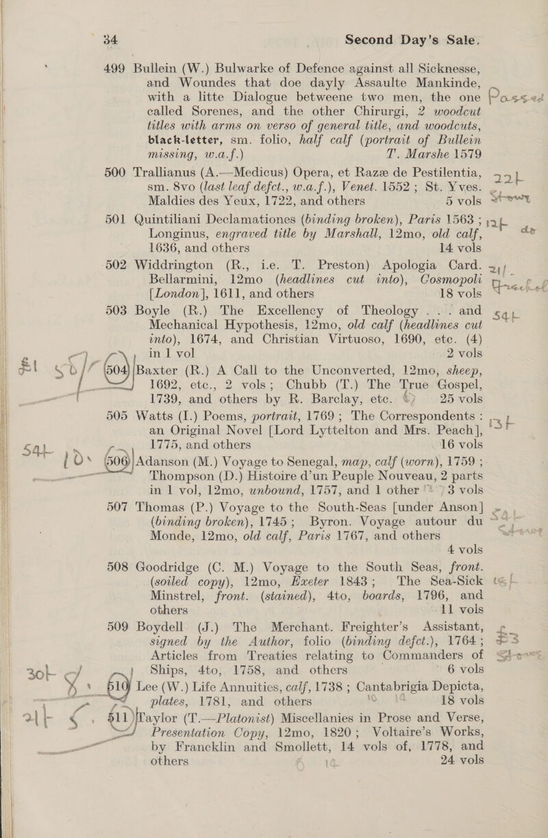 | : 499 Bullein (W.) Bulwarke of Defence against all Sicknesse, | and Woundes that doe dayly Assaulte Mankinde, _ | with a litte Dialogue betweene two men, the one Pass el i called Sorenes, and the other Chirurgi, 2 woodcut titles with arms on verso of general title, and woodcuts, black-letter, sm. folio, half calf (portrait of Bullein missing, w.a.f.) T. Marshe 1579 500 Trallianus (A.—Medicus) Opera, et Razz de Pestilentia, —. sm. 8vo (last leaf defct., w.a.f.), Venet. 1552 ; St. Yves. 27 Maldies des Yeux, 1722, and others 5 vols 2Uwt 501 Quintiliani Declamationes (binding broken), Paris 1568 ; lap Longinus, engraved title by Marshall, 12mo, old calf, oe 1636, and others 14 vols 502 Widdrington (R., i.e. T. Preston) Apologia Card. 3,; Bellarmini, 12mo (headlines cut into), Gosmopoli m__ p ¢ [London], 1611, and others 18 vols | 503 Boyle (R.) The Excellency of Theology ... and Sab | Mechanical Hypothesis, 12mo, old calf (headlines cut l into), 1674, and Christian Virtuoso, 1690, ete. (4) ae in | Pe 2 vols i $I Sb {7 Go) paste 1h ) A Call to the Unconverted, 12mo, sheep, | : / a 1692 oe 2 vols; Chubb (T.) The True Gospel, son 1739, and others by R. Barclay, etc. ©) ~ 25 vols 505 Watts (1.) Poems, portrait, 1769 ; The Correspondents : ab an Original Novel [Lord Lyttelton and Mrs. Peach], ~'  SSS ee Fre, ple ATO; and others - 16 vols })) Adanson (M.) Voyage to Senegal, map, calf (worn), 1759 ;- Thompson (D.) Histoire d’un Peuple Nouveau, 2 parts in 1 vol, 12mo, unbound, 1757, and 1 other '*') 3 vols 507 Thomas (P.) Voyage to the South-Seas [under Anson] .. , i (binding broken), 1745; Byron. Voyage autour du ~&gt; Monde, 12mo, old calf, Paris goth and others      4 vols i 508 Goodridge (C. M.) Voyage to he South Seas, front. |  i (soiled copy), 12mo, Hxeter 1843; The Sea-Sick t&lt; + i Minstrel, front. (stained), Ato, boards, 1796, and | others O11 vols 509 Boydell. (J.) The Merchant. Freighter’s ery £ signed by the Author, folio (binding defct.), 1764; £3 Articles from Treaties relating to Commanders of Shows 30 ~/ y~} Ships, 4to, 1758, and others ~ 6 vols Bo ’ 7 | Lee (W.) Life Annuities, calf, 1738 ; eet came Depicta, a eee CR: plates, 1781, and othions 18 vols tl 2| |- &amp; aylor (T.—Platonist) Miscellanies in Prose and Verse, | oe Copy, 12mo, 1820; Voltaire’s Works, ilk —— by Francklin and Smollett, 14 vols of, 1778, and i others 24 vols 