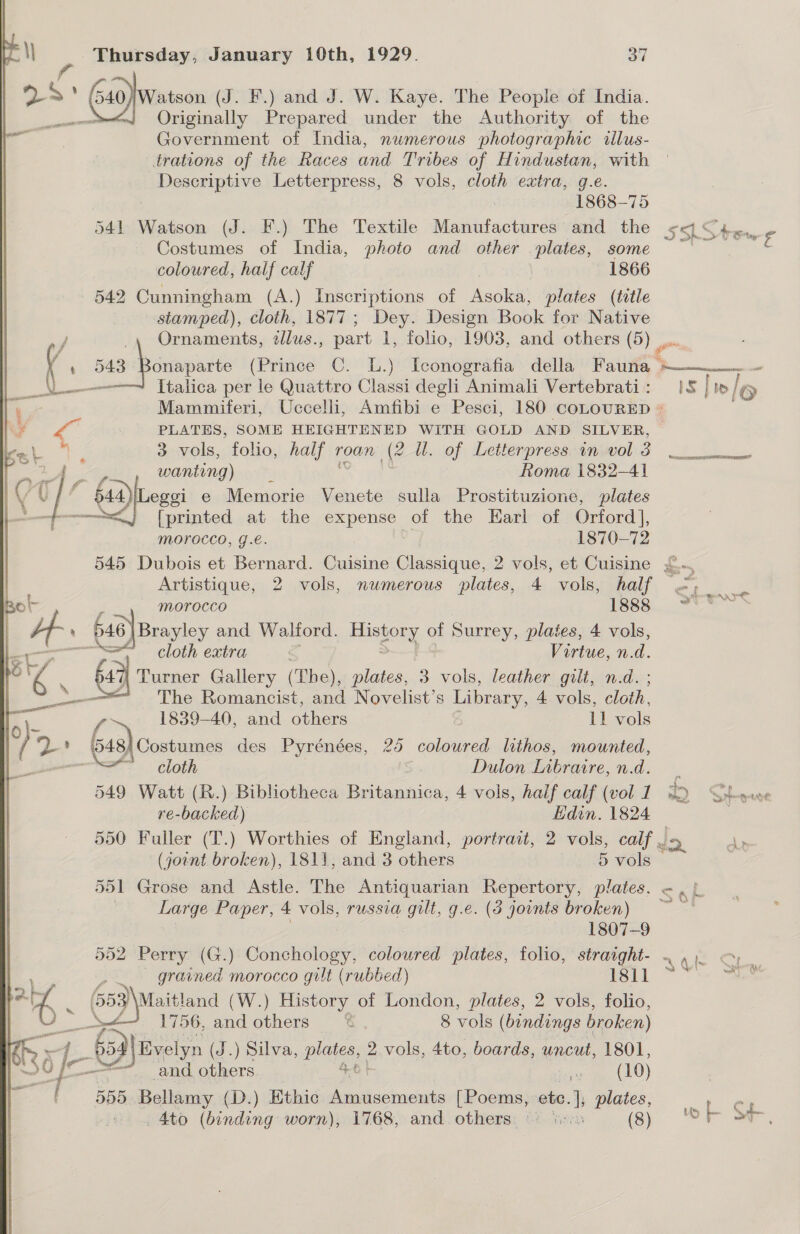 &lt;a j * Gad) watson (J. F.) and J. W. Kaye. The People of India. “J Originally Prepared under the Authority of the Government of India, numerous photographic tilus- trations of the Races and Tribes of Hindustan, with Descriptive Letterpress, 8 vols, cloth extra, g.e. . 1868-75 541 Watson (J. F.) The Textile Manufactures and the Costumes of India, photo and other plates, some coloured, half calf 1866 542 Cunningham (A.) Inscriptions of Asoka, plates (title stamped), cloth, 1877; Dey. Design Book for Native ~ veel / _, Ornaments, zllus., part 1, folio, 1903, and others (5) ¢ 543 : A t a. Italica per le Quattro Classi degli Animali Vertebrati : 7 Mammiferi, Uccelli, Amfibi e Pesci, 180 coLouRED + Ww PLATES, SOME HEIGHTENED WITH GOLD AND SILVER, © ie 7 3 vols, folio, half 1 roan (2 UW. of Letterpress in vol 3 wanting) Roma 1832-41 iY ( of) (Gena e Memorie Venete sulla Prostituzione, plates [printed at the expense of the Earl of Orford], morocco, g.e. 1870-72 Artistique, 2 vols, numerous plates, 4 vols, half — Bo! y morocco 1888 H- : 646 | Brayley and Walford. Hishouy of Surrey, plates, 4 vols, cs cloth extra : Virtue, n.d. &gt; | “4 : 6a Turner Gallery (The), plates, 3 vols, leather gilt, n.d. _ = The Romancist, and Novelist’s Library, 4 vols, ae A Z {&gt; 1839-40, and others 11 vols b? 48, 8,Costumes des Pyrénées, 25 coloured lithos, mounted, ae othoth Dutlon Libraire, n.d. 549 Watt (R.) Bibliotheca Britannica, 4 vols, half calf (vol 1 re-backed) Edin. 1824 550 Fuller (T.) Worthies of England, portrait, 2 vols, calf (joint broken), 1811, and 3 ‘others 5 vols 551 Grose and Astle. The Antiquarian Repertory, plates. | Large Paper, 4 vols, russia gilt, g.e. (3 joints broken) | 1807-9 552 Perry (G.) Conchology, coloured plates, folio, straight- ~ ie ~~ ined morocco gilt (rubbed) 1811 ve  653 Maitland (W.) History of London, plates, 2 vols, folio, i aoe 1756, and others C 8 vols (bondings broken) ier s ; 659) Bvelyn (5. ) Silva, plates 2 vols, 4to, boards, uncut, 1801, and others ip meee) rf 555 Bellamy (D.) Ethic Amusements [Poems, etc. |; plates, Ato (binding worn), 1768, and. others. ‘ 8) “oa Do £ me) la IS |/e PARROT SRR