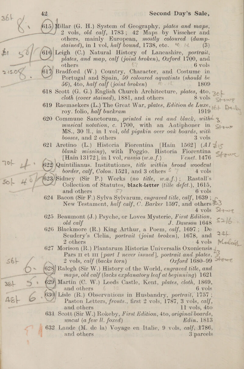 oF 1. : f 7 if y , | as rs, h 4} : awasalles 215.0 = 2 Ol. j sort - 1? ph ie Moi FF | Be} oe ' / % at AS SEs, Bateace 42. Second Day’s Sale, nee}. 2 7 old calf, 1783; 42 Maps by Visscher and others, mainly European, mostly coloured (damp- r~ stained), in 1 vol, half bound, 1738, etc. ©. Ix (3) /61 Leigh (C.) Natural Hie of Lancashire, portraii, plates, and map, calf (Jowndt broken), Oxford 1700, and v=; others ég 6 vols a Bradford (W.) Country, Character, and Costume in Portugal and Spain, 50 coloured aquatints (should be 56), 4to, half calf (jount broken) M » L809 618 Scott (G. G.) English Church Architecture, plates, 4to, - cloth (cover stained), 1881, and others 8 rales 619 Raemaekers (L.) The Great eas, plates, Hdition de Luxe, , roy. folio, half buckram 1919 | MS., 30 IL, in 1 vol, old pigskin over oak boards, with bosses, and 2 others 3 vols blank missing), with Poggio. Historia Fiorentina  border, calf, Colon. 1521, and 3 others * “A vols Cities of Statutes, black- letter (trile defet.), 1615, and others 6 vols 624 Bacon (Sir F.) Sylva Se engraved title, calf, 1639 ; 625 Beaumont (J.) Psyche, or Loves Mysterie, Furst Hdition, old calf J. Dawson 1648 626 Blackmore (R.) King Arthur, a Poem, calf, 1697; De Seudery’s Clelia, portrait (jount broken), 1678, and 2 others. : 4 vols maps, old calf (lacks explanatory leaf at beginning) 1621 2) Martin (C. W.) Leeds Castle, Kent, plates, cloth, 1869, and others 6 vols 4) Paston Letters, fronts., first 2 vols, 1787, 3 vols, calf, &gt; and, others. | 1] vols, 4to 631 Scott.(Sir W.) Rokeby, First Edition, 4to, original boards, uncut (a few ll. foxed) — Fidin. 18138 632, Lande (M. de la) Voyage en Italie, 9 vols, calf; 1786,