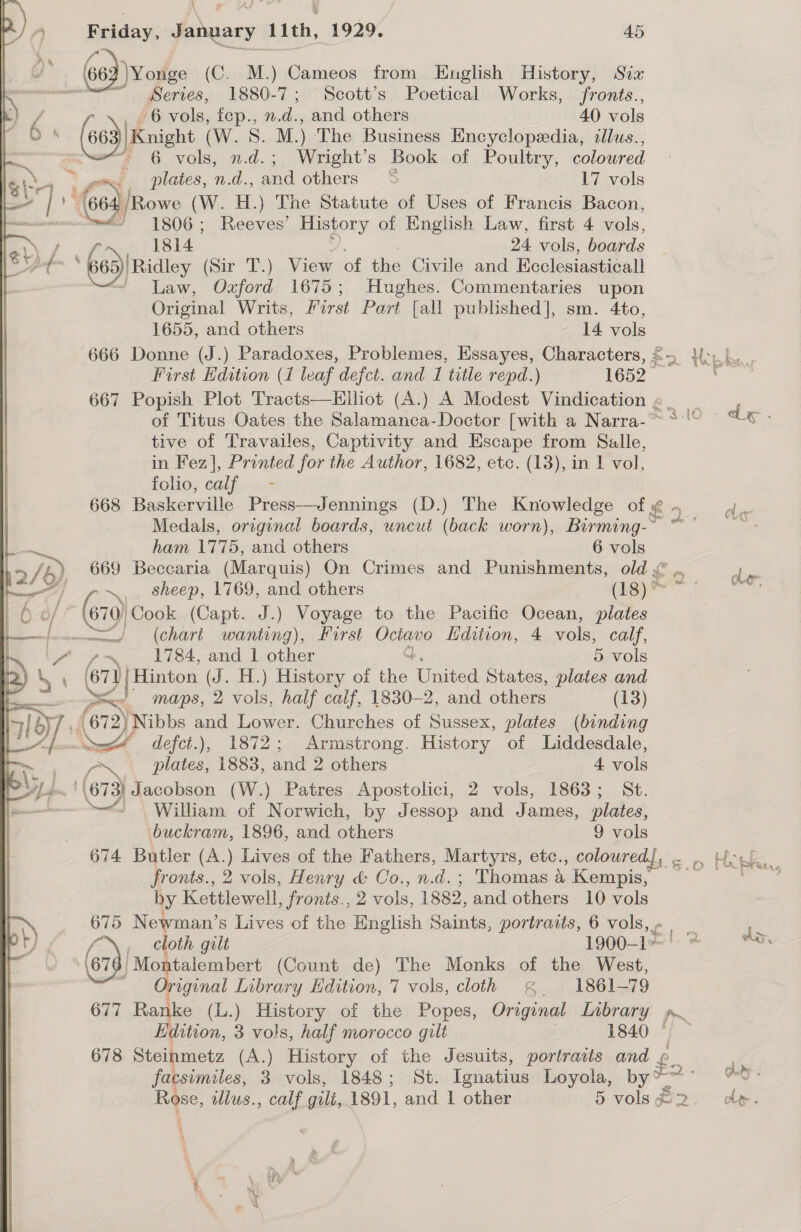  4 a z Series, 1880-7; Scott’s Poetical Works, fronts., 6 vols, n.d.; Wright’s Book of Poultry, coloured Rowe (W. H.) The Statute of Uses of Francis Bacon,  665 ‘Ridley (Sir T.) View of the Civile and Ecclesiasticall “/ Law, Oxford 1675; Hughes. Commentaries upon Original Writs, First Part [all published], sm. 4to, First Edition (1 leaf defect. and 1 title repd.) 1652 667 Popish Plot Tracts—Hiliot (A.) A Modest Vindication «| of Titus Oates the Salamanca-Doctor [with a Narra-~~ ~ tive of Travailes, Captivity and Escape from Salle, in Fez], Printed for the Author, 1682, etc. (13), in 1 vol, folios Calf ant 668 Baskerville Press—Jennings (D.) The Knowledge of ¢ - Medals, original boards, uncut (back worn), Birming-~ oe 669 Beccaria (Marquis) On Crimes and Punishments, old &amp; .. \ sheep, 1769, and others ier (610) Cook (Capt. J.) Voyage to the Pacific Ocean, plates Sx!’ maps, 2 vols, half calf, 1830-2, and others (13) r~ plates, 1883, and 2 others 4 vols “William of Norwich, by Jessop and James, plates, buckram, 1896, and others 9 vols 674 Butler (A.) Lives of the Fathers, Martyrs, etc., coloured, . ,, fronts., 2 vols, Henry &amp; Co.,n.d.; Thomas 4 Kempis, by Kettlewell, fronts., 2 vols, 1882, and others 10 vols 675 Newman’s Lives of the English Saints, portraits, 6 vols, - re fe | cloth gilt 1900-1» | Montalembert (Count de) The Monks of the West, Original Library Edition, 7 vols, cloth § 1861-79 677 Ranke (L.) History of the Popes, Original Library p. Edition, 3 vols, half morocco gilt 1840 © — 678 Steinmetz (A.) History of the Jesuits, portraits and £. facsimiles, 3 vols, 1848; St. Ignatius Loyola, by ™ “i Rose, llus., calf gili, 1891, and 1 other 5 vols #2 at —— 2 er ; ej ‘\¢ % q SA, koe Pw ; Lat, Glas. Ae ;