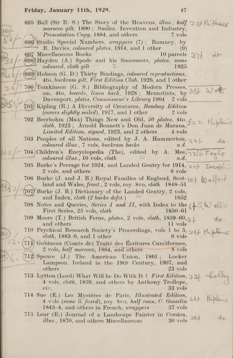 695 Ball (Sir R. 8.) The Story of the Heavens, dllus., half 2 ¢! Hy Piece morocco gilt, 1890; Smiles. Invention and Industry, : Presentation Copy, 1884, and others 7 vols 696 Btudio Special Numbers, wrappers (7); Romney, by =“ R,. Davies, coloured plates, 1914, and 1 other (2). 697 Miscellaneous Books 10 parcels “y if oe 698) Hayden (A.) Spode and his Successors, plates, some ' — coloured, cloth gilt 2. 1925 a Hobson (G. D.) Thirty Bindings, coloured reproductions, wee: Ato, buckram gilt, First Edition Club, 1926, and 1 other 700) 'Tomkinson (G. 8.) Bibliography of Modern oe aA Glee oe gsm. 4to, boards, linen back, 1928; Mezzotints, by @Or YW % ’ Davenport, plates, Connoisseur’ 8 Library UO aa VOlS ee es ee 7 “G0. | Kipling (R.) A Diversity of Creatures, Bombay Edition (covers slightly soiled), 1917, and 1 other 2 vols 702 Beerbohm (Max) Things New and Old, 50 plates, 4to,e@. , 4/ , cloth, 1923; Arnold Bennett’s Don Juan de Marana,” “°° |” ‘lang Inmited Edition, signed, 1923, and 2 others 4 vols 703 Peoples of all Nations, edited by J. A. Hammerton, 4 \ nos = coloured illus., 7 vols, buckram backs ; na. 704 | Children’s Bnepelagedia (The), ened by A. Mee SES ike ~ coloured illus., 10 vols, cloth nd. ae 705 Burke’s Peerage for 1924, and Landed tober for 1914, — &gt;) i okd..| 2 vols, and others 6vols | ee 706 Burke (J. and J. B.) Royal Families of England, Scot-j_{ {) « Reord fe land and Wales, front., 2 vols, roy. 8vo, cloth 1848-51 © (707 Burke (J. B.) Dictionary of the ite Gentry, 2 vols, and Index, cloth (2 backs defct.) — “« 1852 708 Notes and Queries, Series I and II, with Index to the / i &gt;) ks First Series, 25 vols, cloth 1850-61 °! -* 709 Moore (T.) British Ferns, plates, 2 vols, cloth, 1859-60, « clr. 710 Psychical Research Society's Proceedings, vols 1 to 5, ee Hh pins time cloth, 1883-9, and 1 other 6 vols i &gt; 71 Hobipeau (Comte de) Traité des Ecritures Cunciformes, &gt;&lt; 2 vols, half morcoco, 1864, and others 8 vols 712 Spence (J.) The American Union, 1861; Locker : Lampson. Ir end in me 19th Century, 1907, and others , 23 vols pi ee 713 Lytton (Lord) What Will he Do With It 2 First Edition, ote a Kelby 4 vols, cloth, 1859, and others by Anthony Trollope, CS etc. 33 vols 714 Sue (E.) Les Mystéres de Paris, Illustrated Edition, 4 vols (some ll. foxed), roy. 8vo, half roan, C. Gosselin 1843-4, and others in French, wrappers 37 vols 715 Lear (E.) Journal of a Landscape Painter in Corsica, illus., 1870, and others Miscellaneous 30 vols Sat re 8 a. 