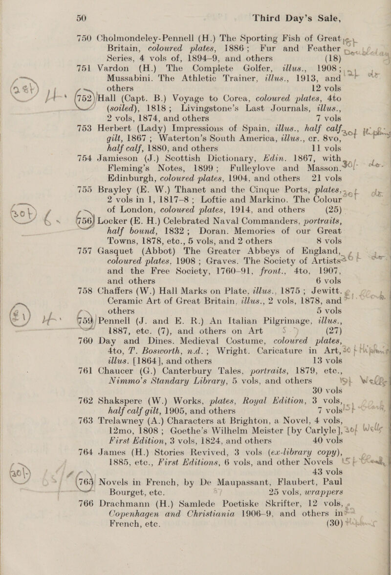 Britain, coloured plates, 1886; Fur and Honthor Dat Series, 4 vols of, 1894-9, and others (18) 751 Vardon (H.) The Complete Golfer, «illus., 1908;,.., Mussabini. The Athletic Trainer, ilus., 1913, and ~&gt; f0\-} (soiled), 1818; Livingstone’s Last Journals, llus., 2 vols, 1874, and others 7 vols 753 Herbert (Lady) Impressions of Spain, dlus., half calf... of gilt, 1867 ; Waterton’s South America, sis, er. 8vo, half calf, 1880, and others 11 vols 754 Jamieson (J.) Scottish Dictionary, Hdin. 1867, with. , Fleming’s Notes, 1899; Fulleylove and Masson.2¢) Edinburgh, coloured plates, 1904, and others 21 vols 755 Brayley (EK. W.) Thanet and the Cinque Ports, plates,. . f 2 vols in 1, 1817-8 ; Loftie and Markino. The Colour’ of London, colowred plates, 1914, and others (25) | } Locker (K. H.) Celebrated Naval Commanders, portraits, half bound, 1832; Doran. Memories of our Great Towns, 1878, etc., 5 vols, and 2 others 8 vols 757 Gasquet (Abbot) The Greater Abbeys of England,  and the Free Society, 1760-91, front., 4to, 1907, and others 6 vols 758 Chaffers (W.) Hall Marks on Plate, tllus., 1875 ; Jewitt. « Ceramic Art of Great Britain, éllus., 2 ‘vols, 1878, and * \, others 5 vols 459) Pennell (J. and EK. R.) An Italian Pilgrimage, dlus., ~~ 1887, etc. (7), and others on Art 5 (27) 760 Day and Dines. Medieval Costume, coloured plates, illus. {1864 ], and others 13 vols 761 Chaucer (G.) Canterbury Tales, portraits, 1879, etc., 30 vols 762 Shakspere (W.) Works, plates, Royal Edition, 3 vols, _ half calf gilt, 1905, and others 7 vols!&gt;} 763 Trelawney (A.) Characters at Brighton, a Novel, 4 vols, 12mo, 1808; Goethe’s Wilhelm Meister [by Carlyle ], 3°; First Edition, 3 vols, 1824, and others 40 vols 764 James (H.) Stories Revived, 3 vols (ex-library copy), ~ Bourget, etc. 25 vols, wrappers 766 Drachmann (H.) Samlede Poetiske Skrifter, 12 vols, « Copenhagen and Christiania 1906-9, and others in? French, etc. (30) © AF Hy psy le, ole: ‘ : cha] 1 . i, os &amp; | % Ws | as es / Wer 