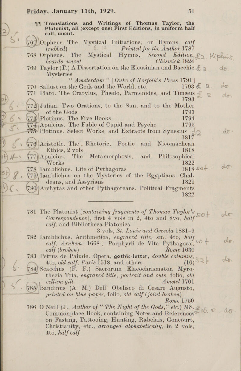  {4 Translations and Writings of Thomas Taylor, the Platonist, all (except one) First Editions, in uniform half calf, uncut. G6) \Orpheus. The Mystical Initiations, or Hymns, calf (rubbed) ¥. 16 Printed for the Author 1787 768 ett The Mystical Hymns, Second Edition, £5 &gt;. Miphae boards, uncut Chiswick 1824 ~ 769 Taylor (T.) A Dissertation on the Hleusinian and Bacchic § 2 = dy Mysteries ‘* Amsterdam ” [Duke of Norfolk's Press 1791 | ’ 770 Sallust on the Gods and the World, etc. 1793 x 2. ho 771 Plato. The Cratylus, Phedo, Parmenides, and Timeus « J 1793 — (73 72\ Julian. Two Orations, to the Sun, and to the Mother ae. =&lt; of the Gods 1793 fy Plotinus. The Five Books 1794 —? Es Apuleius. The Fable of Cupid and Psyche _ . 1795 SJ Plotinus. Select Works, and Extracts from Synesius ON 1817 679) ‘Aristotle. The - Rhetoric, Poetic and Nicomachean re =&lt; Ethics, 2 vols : 1818 (77) Apuleius. The Metamorphosis, and inlets dae Yee WV OLS | 1822 re 778 Jamblichus. Life of Pythagoras 1818 56+ on 779\lamblichus on the Mysteries of the Kgyptians, pie op deans, and Assyrians 1821 Gai) Archytas and other Pythagoreans. Political Fragments 1822 781 The Platonist [containing fragments of Thomas Taylor’s so} mre Correspondence |, first 4 vols in 2, 4to and 8vo, half~ ie calf, and Bibliotheca Platonica 3 vols, St. Lours and Osceola 1881-9 782 Iamblichus. Arithmetica, ‘engraved title, sm. 4to, half Pw calf, Arnhem. 1668; Porphyrii de Vita Pythagore, ' OF oo: calf (broken) Rome 1630 783 Petrus de Palude. Opera, gothic-letter, dowble columns, .. _  “p. 4to, old calf, Paris 1518, and others (10) OS 784) Seacchus CE one) Sacrorum Elaeochrismaton Myro- thecia Tria, engraved title, poe ae and cuts, folio, old / ~, vellum gilt ‘Amstel 1701 785) ‘Bandinus (A. M.) Dell’ Obelisco di Cesare Augusto, ee printed on blue paper, folio, old calf (joint broken) _ Rome 1750 786 O'Neill (J., Author of “ The Night of the Gods,” etc.) MS.2 |, Commonplace Book, containing Notes and References™ '© on Fasting, Tattooing, Hunting, Rabelais, Goncourt, Christianity, etc., arranged alphabetically, in 2 vols, 4to, half calf