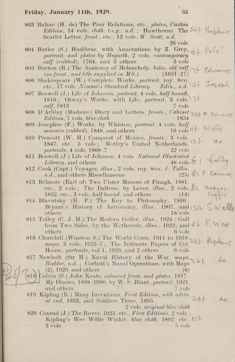 Scarlet Letter, front., etc., 12 vols, W. Scott, nid. calf (rubbed), 1764, and 3 others 5 vols 805 Burton (R.) The Anatomy of Melancholy, folio, old calf (no front., and title supplied in MS.) [16 51-22] 810 P r ne. A} : yt bie 1816; Otway’s Works, with Life, portrait, 3 ures, E calf, 1813 7 vols 808 D’Arblay (Madame) Diary and Letters, fronts., es Bat Rr Kdition, 7 vols, blue cloth 1854 809 Josephus (F.) Works, by Whiston, portrait, 4 vols, half ee, morocco (rubbed), 1848, and others 16 vols W eks rescott (W. H.) Conquest of Mexico, fronis., 3 vols, | ee coe 1847, etc., 3 vols; nae S White Netherlands, ° ee portraits, 4 vols, 1868-7 22 vols 811 Boswell (J.) Life of J Binsont 4 vols, National Illustrated p | b 0 Library, and others 48 volsoe | -veey fT fi | &gt; | se u AN 7 | ely ‘ (2), 1920, and others olvin (8.) John Keats, (8) coloured front. and plates, ‘1917 ; and others | vols 2 2 vols; original blue cloth 3 vols 5 vols Yoedk VES - Phere e Gas r. W esl ne ben a ! ANS, 