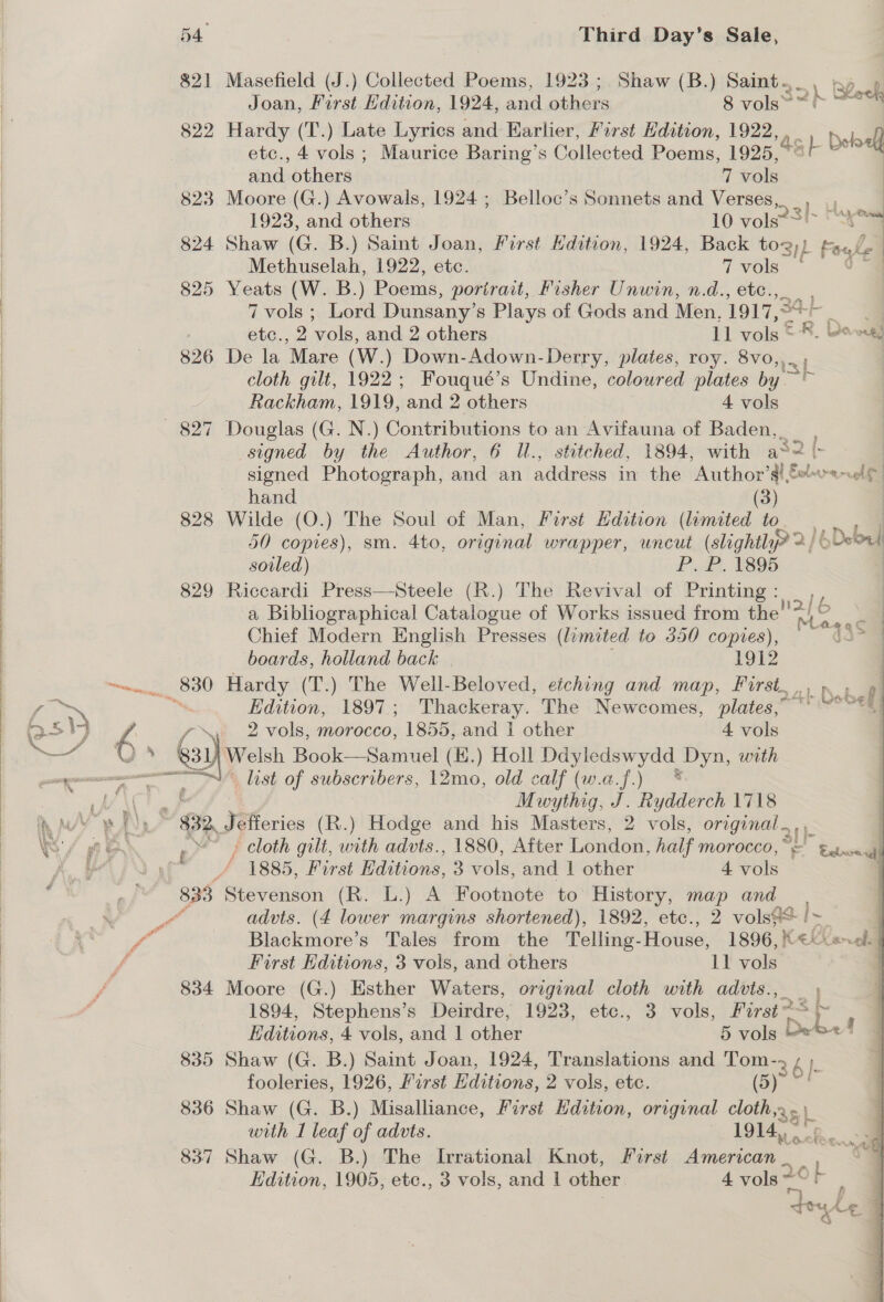  etc., 4 vols ; Maurice Baring’s Collected Poems, 1925, 823 Moore (G.) Avowals, 1924; Belloc’s Sonnets and Verses,. ; Methuselah, 1922, etc. 7 vols 825 Yeats (W. B.) Poems, portrait, Fisher Unwin, n.d., etc., 7 vols ; Lord Dunsany’s Plays of Gods and Men, 1917, 34 fe 826 De la Mare (W.) Down-Adown-Derry, plates, roy. 8vo,, cloth gilt, 1922; Fouqué’s Undine, coloured plates by. 827 Douglas (G. N.) Contributions to an Avifauna of Baden, _ ry L hand (3) 828 Wilde (O.) The Soul of Man, Furst Edition (limited to 50 copies), sm. 4to, original wrapper, uncut (slightl yr 2/6 soiled) P. P. 1895 829 Riccardi Press—Steele (R.) The Revival of Printing: a Bibliographical Catalogue of Works issued from the! Chief Modern English Presses (limited to 350 copies), boards, holland back | 1912 sel -? Hardy (T.) The Well-Beloved, eiching and map, First. , Letitia) a nee ae ag list of subscribers, 12mo, old calf (w.a.f.) * . hb \( Mwythig, J. Rydderch 1718 hoa RA $32, Jefferies (R.) Hodge and his Masters, 2 vols, original . iT elt | | 4.1 Nat en io™&gt; Edition, 1897.; Thackeray. The Newcomes, plates,” ©’ “~~*) i&gt; iy A y~. 2 vols, morocco, 1855, and 1 other 4 vols —~ )» y), Welsh Book—Samuel (E.) Holl xe eee Dyn, with U/ Ne ff 1885, First dition’. 3 vols, and 1 other 4 vols sj ail 833 Stevenson (R. L.) A Footnote to History, map and wy! Pa advts. (4 lower margins shortened), 1892, etc., 2 vols? ae f - Blackmore’s Tales from. the Telling-House, 1896, « f First Editions, 3 vols, and others 11 vols 834 Moore (G.) Esther Waters, original cloth with advts., 1894, Stephens’s Deirdre, 1923, etc., 3 vols, First = r Hditions, 4 vols, and | ober 5 vols © 835 Shaw (G. B.) Saint Joan, 1924, Translations and eee é }- fooleries, 1926, frst Editions, 2 vols, etc. 836 Shaw (G. B.) Misalliance, First Hdition, original ths) with I leaf of advts. — 1914, x 837 Shaw (G. B.) The Irrational Knot, Forst PR. © Edition, 1905, etc., 3 vols, and | other 4 vols 20h 