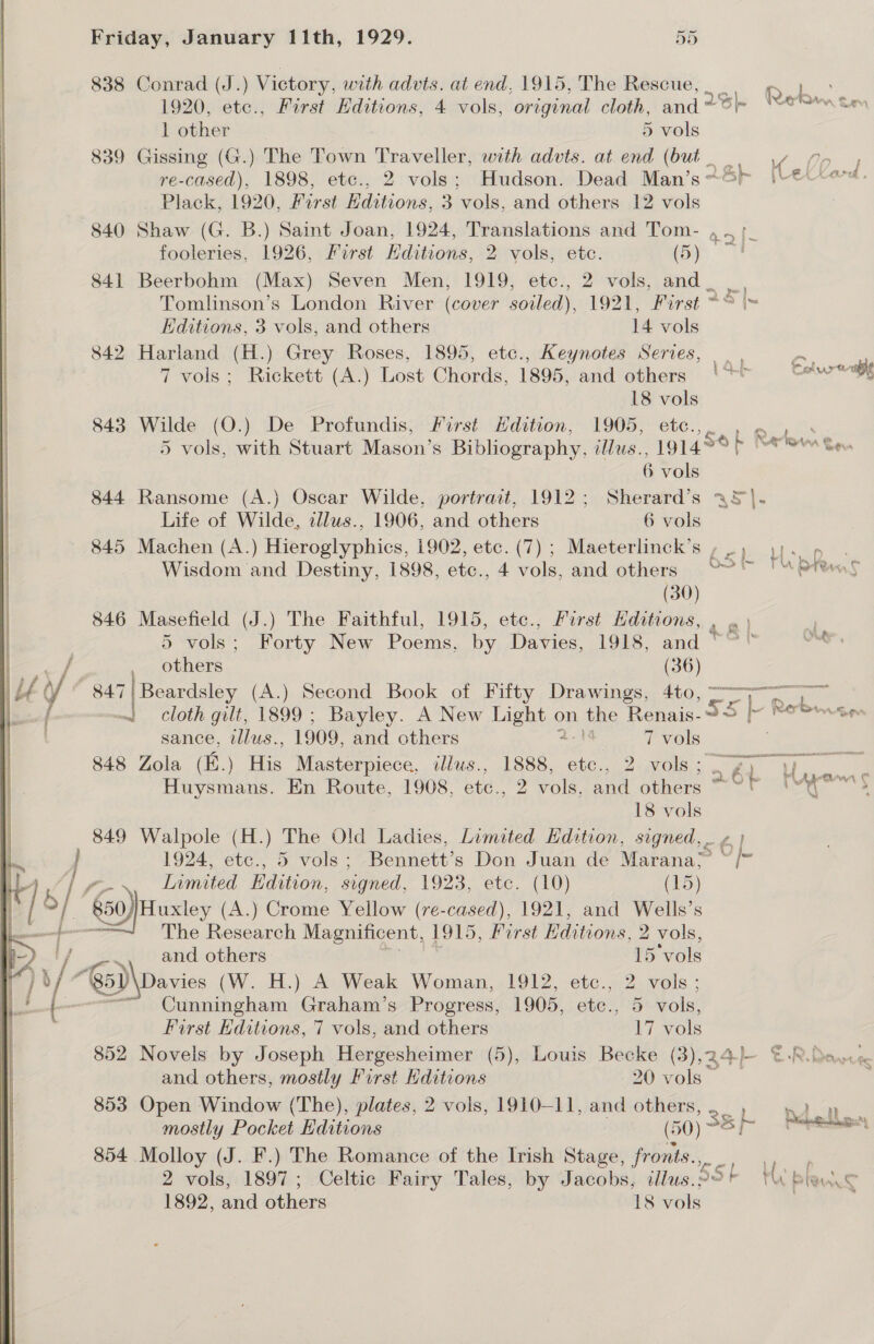   iy Friday, January Ii1th, 1929. 55 838 Conrad (J.) Victory. with advts. at end, 1915, The Rescue, oC eee 1920, etc., First Hditions, 4 vols, original cloth, and tS eRe cem 1 other 5 vols 839 Gissing (G.) The Town Traveller, with advts. at end (but vn, re-cased), 1898, etc., 2 vols; Hudson. Dead Man’s~&amp;? LetKard. Plack, 1920, First Hditions, 3 vols, and others 12 vols 840 Shaw (G. B.) Saint Joan, 1924, Translations and Tom- , fooleries, 1926, First Editions, 2 vols, etc. (Sy 841 Beerbohm (Max) Seven Men, 1919, etc., 2 vols, and _ Tomlinson’s London River (cover soiled), 1921, First “© \~ Editions, 3 vols, and others 14 vols 842 Harland (H.) Grey Roses, 1895, etc., Keynotes Series, |. a 7 vols; Rickett (A.) Lost Chords, 1895, and others ‘~* Cols euble 18 vols 843 Wilde (O.) De Profundis, First Hdition, 1905, etc. gee em. 5 vols, with Stuart Mason’s Bibliography. illus.., 191459 > Retom gq, 6 vols 844 Ransome (A.) Oscar Wilde, portrait, 1912; Sherard’s a5}. Life of Wilde, z/lus., 1906, and others 6 vols 845 Machen (A.) Hieroglyphics, 1902, etc. (7) ; Maeterlinck’s , _ Ls Wisdom and Destiny, 1898, etc., 4 vols, and others °° (30) 846 Masefield (J.) The Faithful, 1915, etc., First Hditions, Pre r 5 vols; Forty New Poems, by Davies, 1918, and “” “ OMe, others (36) ~~ cloth gilt, 1899; Bayley. A New ee on Lave Renais.2> - eae sance, tllus., 1909, and others | 7 vols 848 Zola (i.) ae Masterpiece. illus., Pest etc., 2 vols; 26h Te &amp; be Huysmans. En Route, 1908, etc., 2 vols, and oie = oss “* a 18 vols 849 Walpole (H.) The Old Ladies, Limited Hdition, signed, ¢ | f. &amp; ) yh 1924, etc., 5 vols; Bennett’s Don Juan de Marana; ~/” 50))Huxley (A.) Crome Yellow (re-cased), 1921, and Wells’s . The Research Magnificent, 1915, First Editions, 2 vols, and others 15 ‘vols Cunningham Graham’s Progress, 1905, etc., 5 vols, First Hditions, 7 vols, and others 17 vols 852 Novels by Joseph Hergesheimer (5), Louis Becke (3),34)— ©-R. Davie and others, mostly First Kditions 20 vols ~ 853 Open Window (The), plates, 2 vols, 1910-11, and others, ete oe mostly Pocket Editions ( 50) a ie eet 854 Molloy (J. F.) The Romance of the Irish Stage, frouts.,. eee 2 vols, 1897; Celtic Fairy Tales, by Jacobs, illus.2 TU Bland