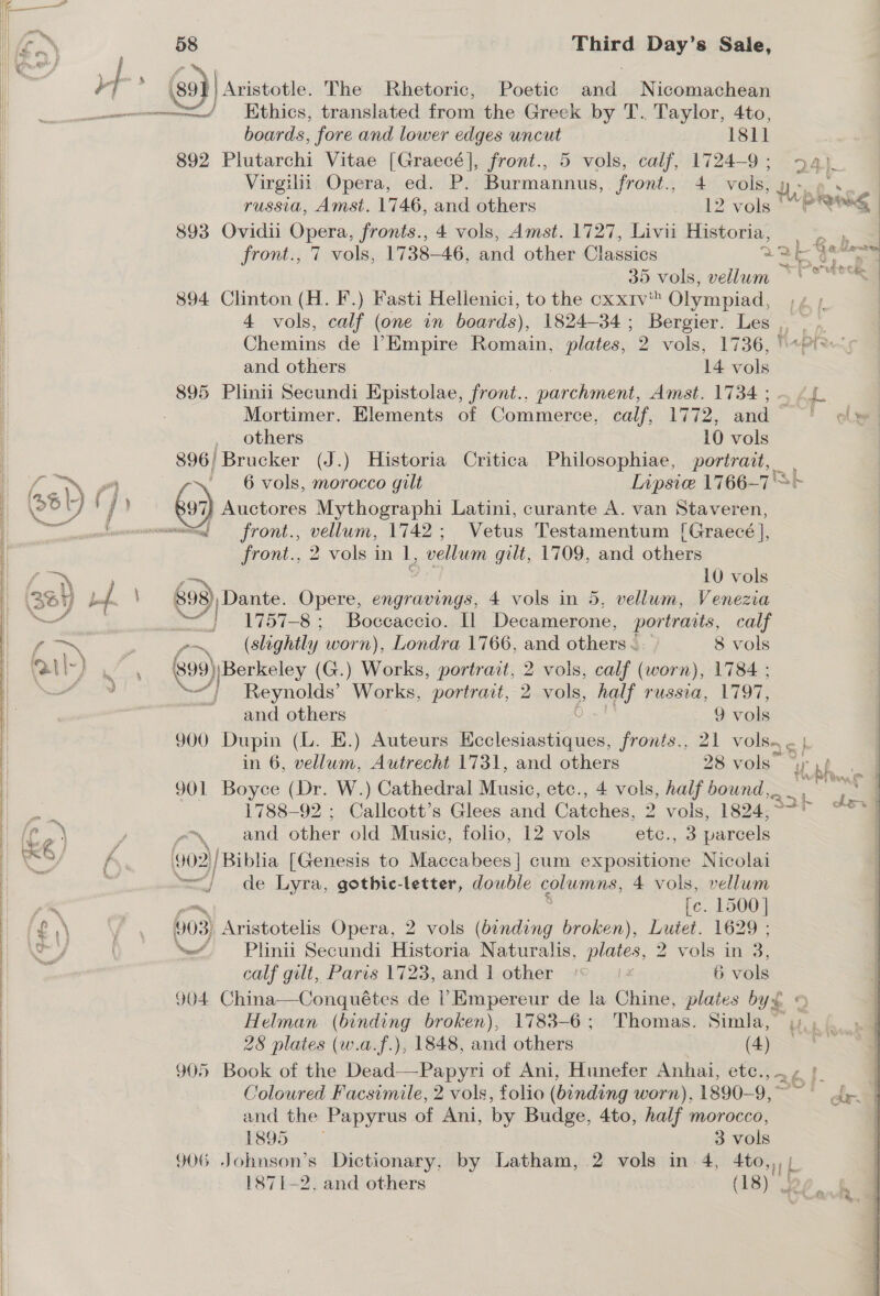 Him a f . i 4 @) Aristotle. The Rhetoric, Poetic and Nicomachean es ———=—/ KHthics, translated from the Greek by T. Taylor, 4to, boards, fore and lower edges uncut 1811 892 Plutarchi Vitae [Graecé], front., 5 vols, calf, 1724-9 ; 24}. | Virgilii Opera, ed. P. Burmannus, front., 4 vols, Ke | | russia, Amst. 1746, and others 12 Tole i wis | 893 Ovidii Opera, fronts., 4 vols, Amst. 1727, Livii Historia, oe ; | front., 7 vols, 1738-46, and other Classics aah 5, ls 3 al oi uh bt | | 35 vols, vellum ~ ‘ | 894 Clinton (H. F.) Fasti Hellenici, to the cxxiv' Olympiad, ;¢ ; 4 vols, calf (one in boards), 1824-34; Bergier. Les . | Chemins de Empire Romain, plates, 2 vols, 1736, '“ wa  | and others 14 vols | 895 Plinii Secundi Epistolae, front.. Ree Amst. 17384; — &lt;4. | | Mortimer. Elements of Commerce, calf, 1772, and lye | | others 10 vols 896 | ‘Brucker (J.) Historia Critica Philosophiae, portrait, | ‘6 vols, morocco gilt Lipsic 1766-7'&gt;+ (&gt;) Auctores Mythographi Latini, curante A. van Staveren, “= front., vellum, 1742; Vetus Testamentum [Graecé ], front., 2 vols in 1, vellum gilt, 1709, and others a) 10 vols | 698) Dante. Opere, engravings, 4 vols in 5, vellum, Venezia | | 1757-8; Boccaccio. [1 Decamerone, portraits, calf (slightl ly worn), Londra 1766, and others &amp; 8 vols G99) PE SE ey (G.) Works, portrait, 2 vols, calf (worn), 1784 ;  / } Reynolds’ Works, portrait, 2 mo, be russia, 1797, and others ) vols 900 Dupin (L. E.) Auteurs Giese tae fronts., 21 vols ¢ | in 6, vellum, Autrecht 1731, and others 28 vols” iy hs a 901 Boyce (Dr. W.) Cathedral Music, etc., 4 vols, half bound, » 1788-92 ; Callcott’s Glees and Catches, 2 vols, 1824, } J «and other old Music, folio, 12 vols ete. 3 parcels ‘902 / Biblia [Genesis to Maccabees] cum expositione Nicolai | =) de Lyra, gothic-letter, double columns, 4 vols, vellum i ae —, fe. 1500] i f£,\ / . 903) Aristotelis Opera, 2 vols (binding broken), Lutet. 1629 ; } on ‘ew _Plinii Secundi Historia Naturalis, plates, 2 vols in 3. : calf gilt, Paris 1723, and 1 other * 6 vols 904 China—Conquétes de Empereur de la Chine, plates by£ 9 Helman (binding broken), 1783-6; Thomas. Simla, { tal vk IL pe )  28 plates (w.a.f.), 1848, and others (4) i Coloured Facsimile, 2 vols, folio (binding worn), 1890-9,~ ~~ de | and the Papyrus of Ani, by Budge, 4to, half morocco, RSID. 2°; 3 vols GOG priatitan: Dictionary, by Latham, 2 vols in 4, 4to,,,/ 1871-2. and others (18) . Hd 