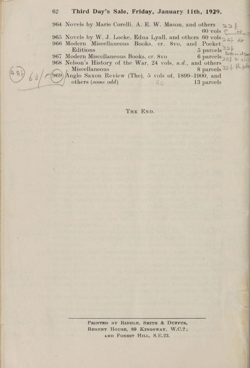       62 Third Day’s Sale, Friday, January lith, 1929, 964 Novels by Marie Corelli, A. EK. W. Mason, and others : 60 vols ©. 965 Novels by W. J. Locke, Edna Lyall, and others 60 vols. $66 Modern Miscellaneous Books, cr. 8vo, and Pocket _  Editions 5 parcels ~ 967 Modern Miscellaneous Books, cr. 8vo 6 parcels, Si : 968 Nelson’s History of the War. 24 vols, n.d., and others | .)- « Ry ~~. » Miscellaneous 8 parcels 2 &gt; *~P™ fy @\) ge isce p | \r SY é A/ '--(969) Anglo Saxon Review (The), 5 vols of, 1899-1900, and | — * y | others (some odd) S44 13 parcels THE END. PRINTED BY RIDDLE, SmiTrH &amp; DvurFrus, Reroaenr Housxz, 89 Kinasway. W.C.2; AND Forust Hitt, S.E.23. 