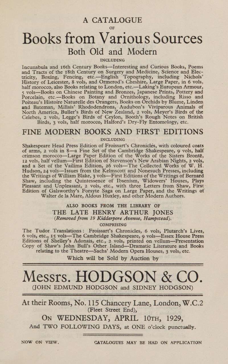 A CATALOGUE OF Books from Various Sources Both Old and Modern INCLUDING Incunabula and 16th Century Books—lInteresting and Curious Books, Poems and Tracts of the 18th Century on Surgery and Medicine, Science and Elec- tricity, Boxing, Fencing, etc.—English Topography, including Nichols’ History of Leicester, 8 vols, and Ormerod’s Cheshire, Large Paper, in 6 vols, half morocco, also Books relating to London, etc.—Laking’s European Armour, 5 vols—Books on Chinese Painting and Bronzes, Japanese Prints, Pottery and Porcelain, etc.—Books on Botany and Ornithology, including Risso and Poiteau’s Histoire Naturelle des Orangers, Books on Orchids by Blume, Linden and Bateman, Millais’?’ Rhododendrons, Audubon’s Viviparous Animals of North America, Buller’s Birds of New Zealand, 2 vols, Meyer’s Birds of the Celebes, 2 vols, Legge’s Birds of Ceylon, Booth’s Rough Notes on British Birds, 3 vols, half morocco, Halford’s Dry-Fly Entomology, etc. FINE MODERN BOOKS AND FIRST EDITIONS INCLUDING Shakespeare Head Press Edition of Froissart’s Chronicles, with coloured coats of arms, 2 vols in 8—a Fine Set of the Cambridge Shakespeare, 9 vols, half crimson morocco—Large Paper Edition of the Works of the Sisters Bronté, 12 vols, half vellum—First Edition of Stevenson’s New Arabian Nights, 2 vols, and a Set of the Vailima Edition, 26 vols—The Collected Works of W. H Hudson, 24 vols—Issues from the Kelmscott and Nonesuch Presses, including the Writings of William Blake, 3 vols—First Editions of the Writings of Bernard Shaw, including the Quintessence of Ibsenism, Widowers’ Houses, Plays Pleasant and Unpleasant, 2 vols, etc., with three Letters from Shaw, First: Edition of Galsworthy’s Forsyte Saga on Large Paper, and the Writings of Walter de la Mare, Aldous Huxley, and other Modern Authors. ALSO BOOKS FROM THE LIBRARY OF THE LATE HENRY ARTHUR JONES (Removed from 19 Kidderpore Avenue, Hampstead). COMPRISING The Tudor Translations: Froissart’s Chronicles, 6 vols, Plutarch’s Lives, 6 vols, etc., 15 vols—The Cambridge Shakespeare, 9 vols—Essex House Press Editions of Shelley’s Adonais, etc., 2 vols, printed on vellum—Presentation Copy of Shaw’s John Bull’s Other Island—Dramatic Literature and Books relating to the Theatre—Sachs’ Modern Opera Houses, 3 vols, etc. Which will be Sold by Auction by Messrs. HODGSON &amp; CO. (JOHN EDMUND HODGSON and SIDNEY HODGSON)    At their Rooms, No. 115 Chancery Lane, London, W.C.2 (Fleet Street End), ON WEDNESDAY, APRIL 10TH, 1929, And TWO FOLLOWING DAYS, at ONE o’clock punctually. NOW ON VIEW. CATALOGUES MAY BE HAD ON APPLICATION