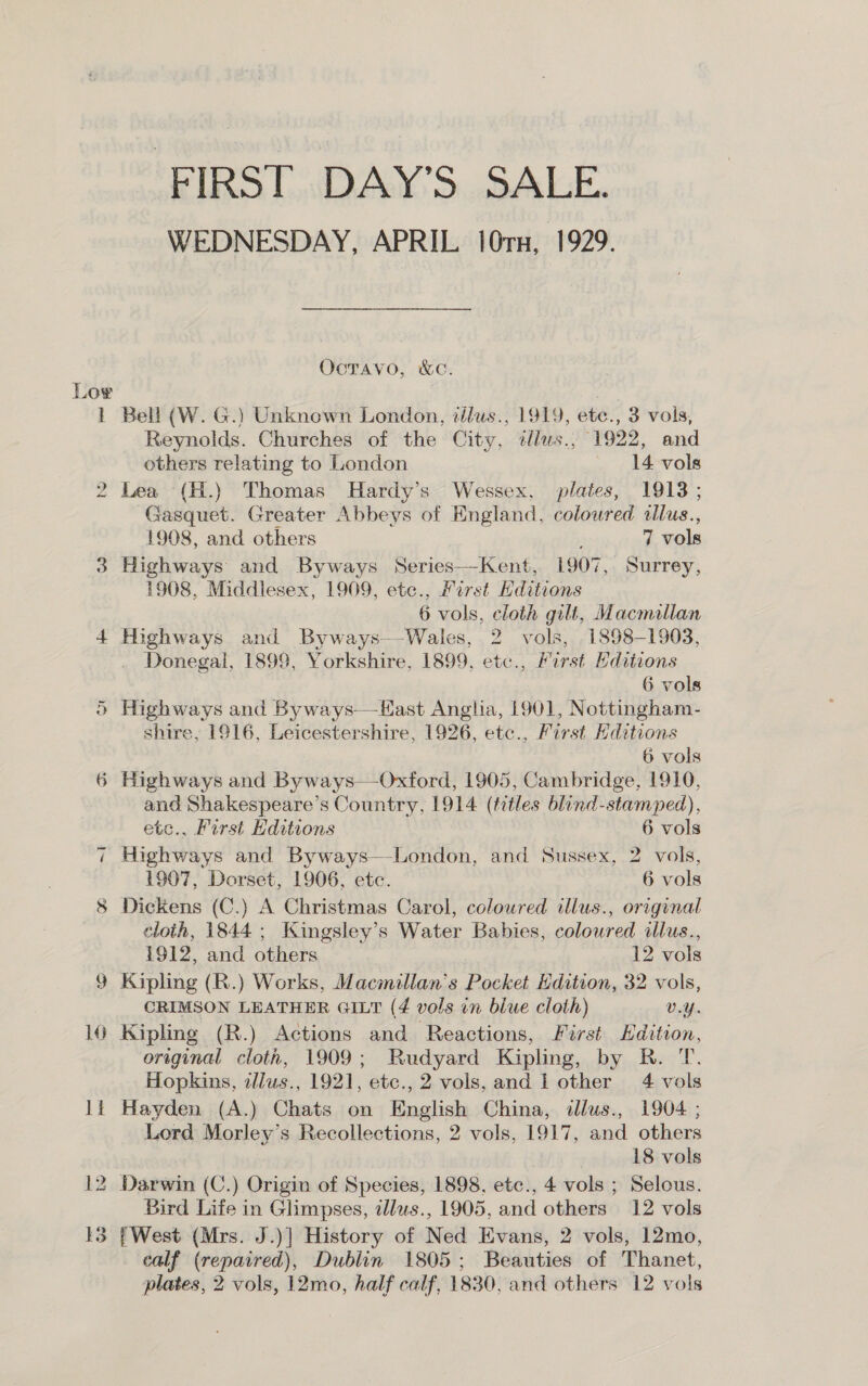 ‘FIRST. DAY’S. SALE. WEDNESDAY, APRIL 10rx, 1929. Oocravo, &amp;c. Lor ho 1 Bell (W. G.) Unknown London, tllus., 1919, ete., 3 vols, Reynolds. Churches of the City, ¢tlus., 1922, and others relating to London 14 vols Lea (H.) Thomas Hardy’s Wessex, plates, 1913 ; Gasquet. Greater Abbeys of England, coloured illus., 1908, and others 7 vols 3 Highways and Byways Series—Kent, 1907, Surrey, 1908, Middlesex, 1909, ete., Mirst Hditions 6 vols, cloth gilt, Macmillan 4 Highways and Byways—-Wales, 2 vols, . 1898-1903, -. Donegal, 1899, Yorkshire, 1899, etc., First Editions 6 vols ® Highways and Byways—-Hast Angha, 1901, Nottingham- shire, 1916, Leicestershire, 1926, etc., First ditions , 6 vols 6 Highways and Byways—-Oxford, 1905, Cambridge, 1910, and Shakespeare’s Country, 1914 (titles blind-stamped), by etc., First Editions 6 vols 7 Highways and Byways—-London, and Sussex, 2 vols, 1907, Dorset, 1906, etc. 6 vols 8 Dickens (C.) A Christmas Carol, coloured illus., original cloth, 1844; Kingsley’s Water Babies, coloured illus., 1912, and others 12 vols 9 Kipling (R.) Works, Macmillan’s Pocket Edition, 32 vols, CRIMSON LEATHER GILT (4 vols in blue cloth) V.Y. 10 Kipling (R.) Actions and Reactions, First Edition, oreginal cloth, 1909; Rudyard Kipling, by R. T. Hopkins, zllus., 1921, etc., 2 vols, and l other 4 vols lt Hayden (A.) Chats on English China, illus., 1904 ; Lord Morley’s Recollections, 2 vols, 1917, and others 18 vols 12 Darwin (C.) Origin of Species, 1898, etc., 4 vols ; Selous. Bird Life in Glimpses, illus., 1905, and others 12 vols 13 {West (Mrs. J.)] History of Ned Evans, 2 vols, 12mo, calf (repaired), Dublin 1805; Beauties of Thanet,