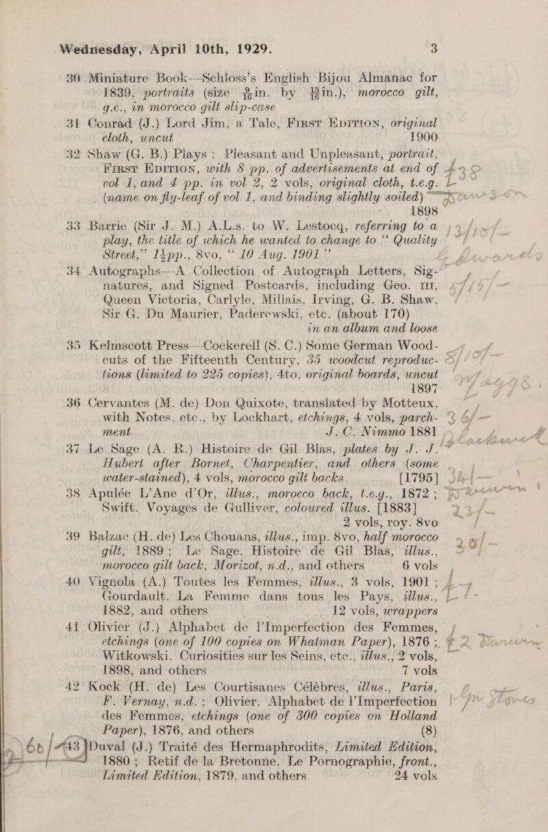 36 Miniature Book—Schioss’s English Bijou Almanac for 1839, portraits (size ?;in. by 431n.), morocco gilt, q.e., in morocco gilt slrp-case 31 Conrad (J.) Lord Jim, a Tale, First Eprrron, original cloth, uncut — 1900 32 Shaw (G. B.) Piays: Pleasant and Unpleasant, portrait, Hirst Epirion, with § pp. of advertisements at end of vol 1,and 4 pp. in vol 2, 2 vols, original cloth, t.e.g. 33 Barrie (Sir J. M.) A.L.s. to W. Lestocq, referring to a Street,” Iipp., 8vo, “10 Aug. 1901” natures, and Signed Postcards, including Geo. m1, Queen Victoria, Carlyle, Millais, Irving, G. B. Shaw, Sir G. Du Maurier, Paderewski, etc. (about 170) | in an album and loose 35 Kelmscott Press-—Cockereil (8S. C.) Some German Wood- tions (limited to 225 copies), 4to, original boards, uncut | 1897 36 Cervantes (M. de) Don Quixote, translated by Motteux, with Notes, etc., by Lockhart, etchings, 4 vols, parch- water-starined), 4 vols, morocco gilt backs [1795] 38 Apulée L’Ane d’Or, allus., morocco back, t.e.g., 1872 ; Swift. Voyages de Gulliver, coloured illus. [1883] 2 vols, roy. 8vo 39 Balzac (H. de) Les Chouans, dlus., imp. 8vo, half morocco gilt, 1889; Le Sage. Histoire de Gil Blas, illus., morocco gut back, Morizot, n.d., and others 6 vols 40 Vignola (A.) Toutes les Femmes, tllus., 3 vols, 1901 ; Gourdault. La Femme dans tous les Pays, allus., 1882, and others . 12 vols, wrappers 41 Olivier (J.) Alphabet de V Imperfection des Femmes, Witkowski. Curiosities sur les Seins, etc., illws., 2 vols, 1898, and others 7 vols 42 Kock (H. de) Les Courtisanes Célébres, illus., Paris, F. Vernay, n.d.; Olivier. Alphabet de VImperfection des Femmes, etchings (one of 300 copies on Holland a Paper), 1876, and others (8). 2) 6e/ bE Duval (J.) Traité des Hermaphrodits, Limited Hdition, “J 1880; Retif de la Bretonne. Le Pornographie, front., Limited Edition, 1879, and others 24 vols  2 4