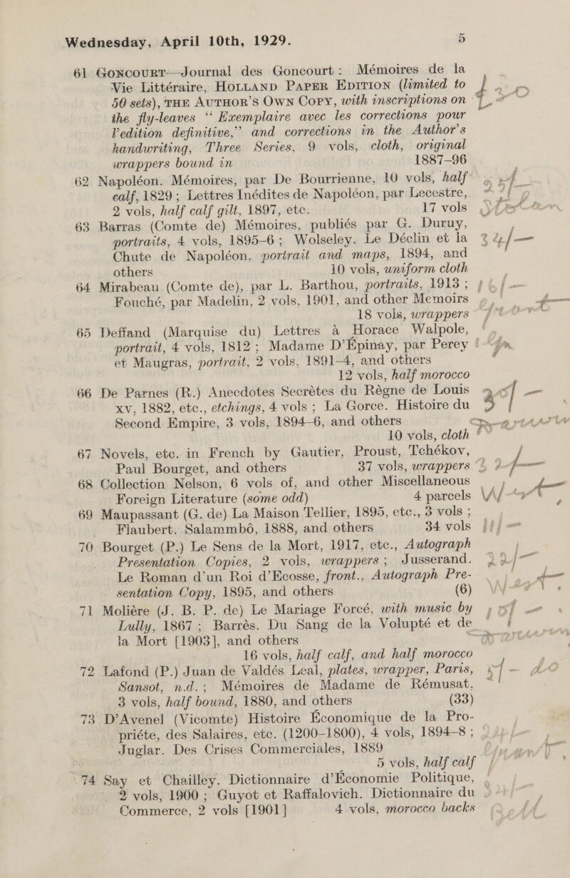 61 Goxrcourt——Journal des Goncourt: Mémoires de la Vie Littéraire, HoLtLAND Paper Epition (limited to the fly-leaves ‘‘ Hxemplaire avec les corrections pour Pedition definitive,’ and corrections in the Author's handwriting, Three Series, 9 vols, cloth, original wrappers bound in 1887-96 62 Napoléon. Mémoires, par De Bourrienne, 10 vols, half calf, 1829 ; Lettres Inédites de Napoléon, par Lecestre, 2 vols, half calf gilt, 1897, etc. 17 vols 63 Barras (Comte de) Mémoires, publiés par G. Duruy, portraits, 4 vols, 1895-6 ; Wolseley. Le Déclin et la Chute de Napoléon, porirait and maps, 1894, and others 10 vols, uniform cloth Fouché, par Madelin, 2 vols, 1901, and other Memoirs 65 Deffand (Marquise du) Lettres &amp; Horace Walpole, et Maugras, portrait, 2 vols, 1891-4, and others 12 vols, half morocco xv, 1882, etc., etchings, 4 vols ; La Gorce. Histoire du Second Empire, 3 vols, 1894—6, and others 67 Novels, etc. in French by Gautier, Proust, Tchékov, Paul Bourget, and others 68 Collection Nelson, 6 vols of, and other Miscellaneous | Foreign Literature (some odd) 4. parcels 69 Maupassant (G. de) La Maison Teilier, 1895, etc., 3 vols ; Flaubert. Salammb6, 1888, and others 34 vols 70 Bourget (P.) Le Sens de la Mort, 1917, etc., Autograph Presentation Copies, 2 vols, wrappers ; Jusserand. Le Roman d’un Roi d’Ecosse, front., Autograph Pre- sentation Copy, 1895, and others (6) 71 Moliére (J. B. P. de) Le Mariage Foreé, with music by la Mort [1903], and others 16 vols, half calf, and half morocco 72 Lafond (P.) Juan de Valdés Leal, plates, wrapper, Paris, Sansot, n.d.; Mémoires de Madame de Rémusat. 3 vols, half bound, 1880, and others (33) 73 D’Avenel (Vicomte) Histoire Economique de la Pro- priéte, des Salaires, etc. (1200-1800), 4 vols, 1894-8 ; _Juglar. Des Crises Commerciales, 1889 “74 Say et Chailley. Dictionnaire d’Kconomie Politique, Commerce, 2 vols [1901] 4 vols, morocco backs