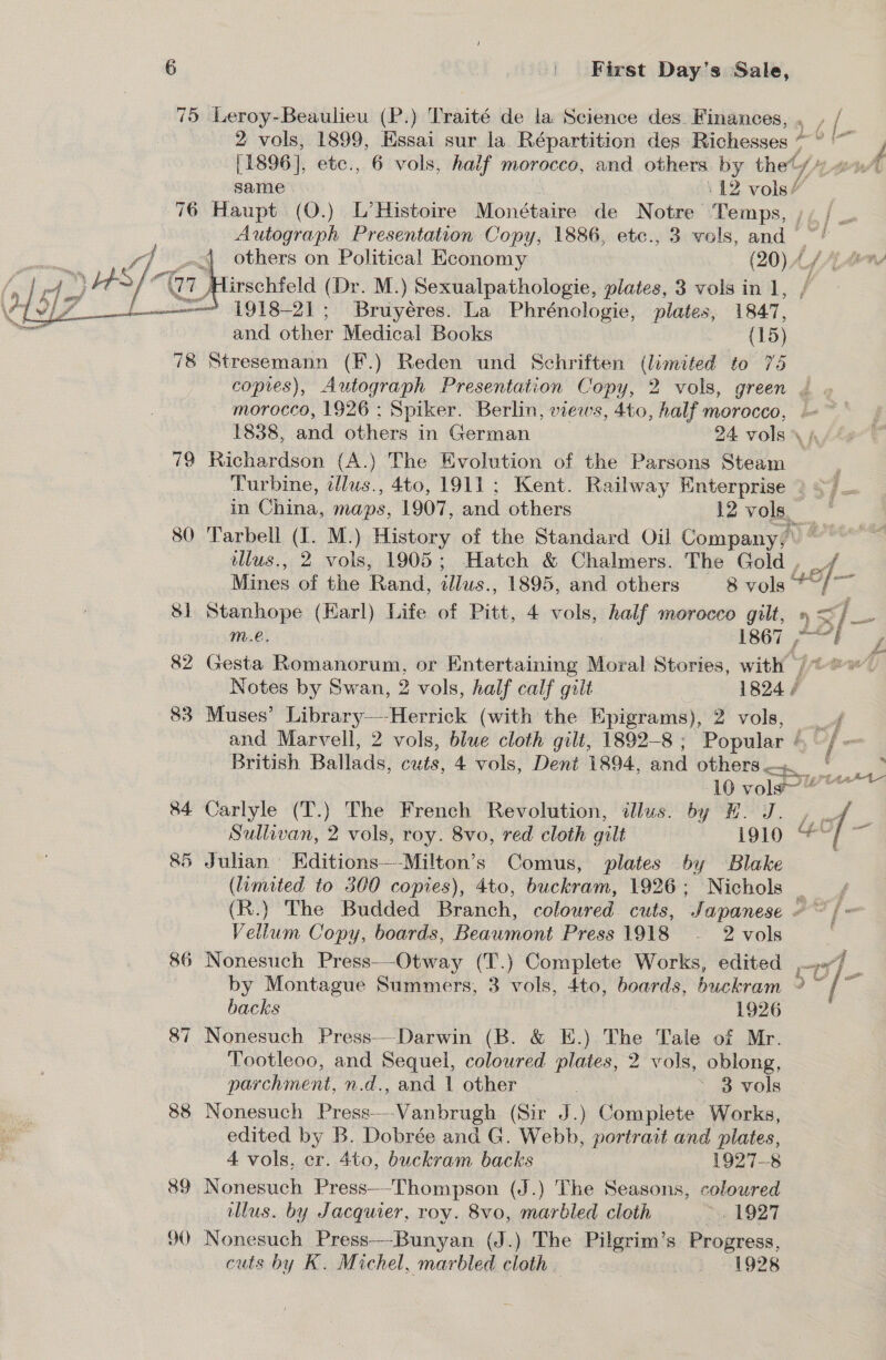 75 Leroy-Beaulieu (P.) Traité de la Science des Finances, ¢ / 2 vols, 1899, Kssai sur la Répartition des Richesses * ° ‘~~ / [1896], etc., 6 vols, half morocco, and others by thet A) same : -12 vols’ 76 Haupt (O.) L’Histoire Monétaire de Notre Temps, ;, | . Autograph Presentation Copy; 1886, etc., 3 vols, and ~' 4 others on Political Economy . (20)A4A C lirschfeld (Dr. M.) Sexualpathologie, plates, 3 vols in 1, —? 1918-21; Bruyéres. La Phrénologie, plates, 1847, and other Medical Books (15) 78 Stresemann (F.) Reden und Schriften (limited to 75 copies), Autograph Presentation Copy, 2 vols, green | morocco, 1926 : Spiker. Berlin, views, 4t0, half morocco, .~ 1838, and others in German 24 vols 79 Richardson (A.) The Evolution of the Parsons Steam z Turbine, dllus., 4to, 1911; Kent. Railway Enterprise ) /— in i vs maps, 1907, and others 12 vols, , 80 ‘Tarbell (I. M.) History of the Standard Oil Company, illus., 2 vols, 1905; Hatch &amp; Chalmers. The Gold , _/ Mines of the Rand, 2llus., 1895, and others 8 vols 46] ae 81 Stanhope (Earl) Life of Pitt, 4 vols, half morocco gilt, » &lt; = — a y os  m.e. | Clea d aa 82 Gesta Romanorum, or Entertaining Moral Stories, with /®0~. Notes by Swan, 2 vols, half calf gilt | 1824 83 Muses’ Library—-Herrick (with the Epigrams), 2 vols, ao and Marvell, 2 vols, blue cloth gilt, 1892-8 ; Popular bf British Ballads, cuts, 4 vols, Dent 1894, and others * . 10 vols Ow 84 Carlyle (T.) The French Revolution, illus. by H. J. , _ xe Sullivan, 2 vols, roy. 8vo, red cloth gilt 1910 “* ‘ 85 Julian Editions—-Milton’s Comus, plates 6y Blake (limited to 300 copies), 4to, buckram, 1926; Nichols (R.) The Budded Branch, coloured cuts, Japanese + ~ | « Vellum Copy, boards, Beaumont Press 1918 - 2 vols | 86 Nonesuch Press—-Otway (T.) Complete Works, edited 77), by Montague Summers, 3 vols, 4to, boards, buckram ? / a backs 1926 87 Nonesuch Press—Darwin (B. &amp; E.) The Tale of Mr. Tootleoo, and Sequel, coloured plates, 2 vols, oblong, parchment, n.2., and l’other .” 3 ~ 3 vols 88 Nonesuch reeks Vanbrugh (Sir J.) Complete Works, edited by B. Dobrée and G. Webb, portr aut and plates, 4 vols, er. 4to, buckram backs 1927-8 89 Nonesuch Press—-Thompson (J.) The Seasons, coloured illus. by Jacquier, roy. 8vo, marbled cloth “» 1927 90 Nonesuch Press-—-Bunyan (J.) The Pilgrim’s Progress, cuts by K. Michel, marbled cloth . i; 1928