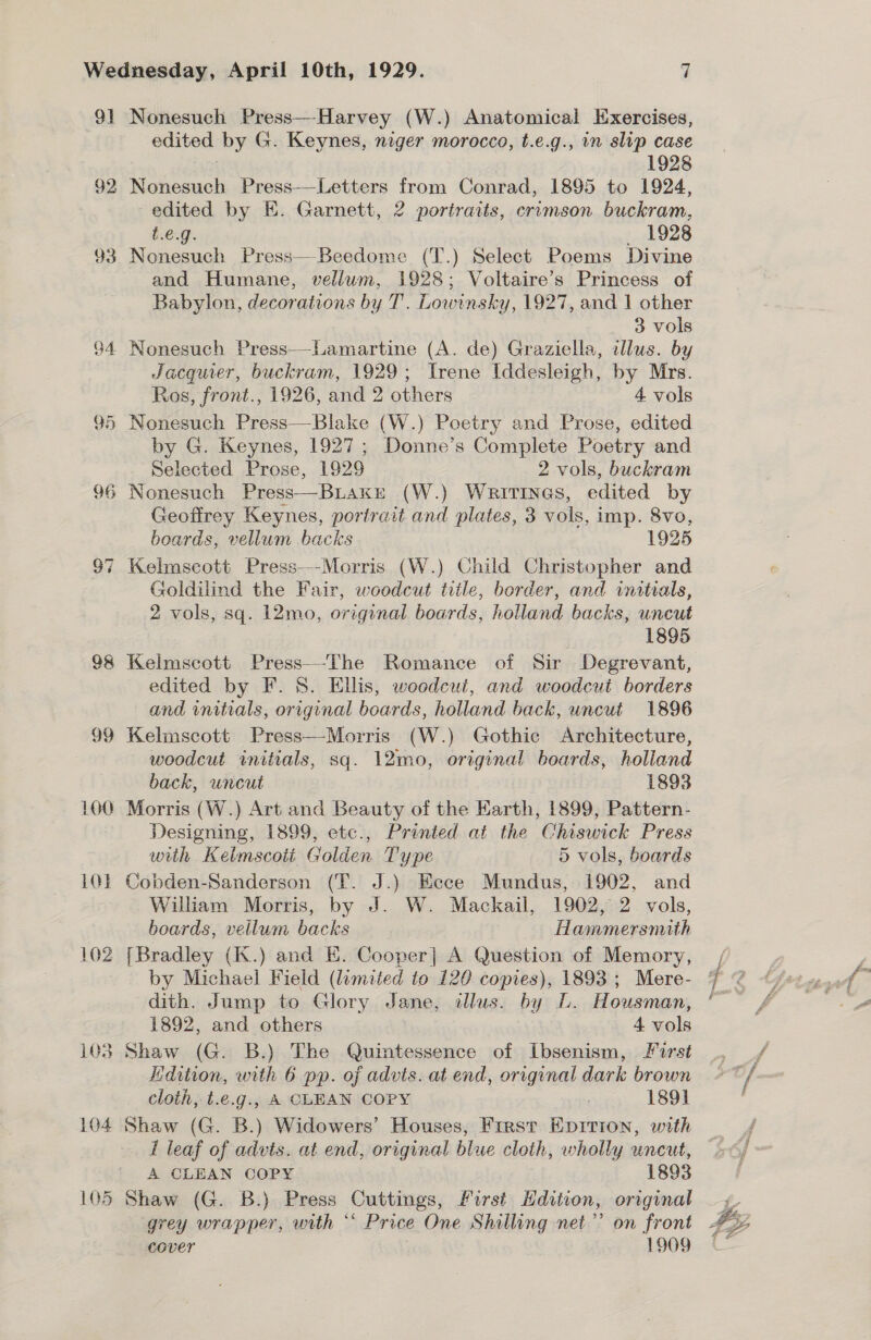 91 92 93 98 99 100 1Q] 102 105 Nonesuch Press—Harvey (W.) Anatomical Exercises, edited by G. Keynes, niger morocco, t.e.g., in slip case | 1928 Nonesuch Press——Letters from Conrad, 1895 to 1924, edited by E. Garnett, 2 portraits, crimson buckram, t.e.g. _ 1928 Nonesuch Press—Beedome (T.) Select Poems Divine and Humane, vellum, 1928; Voltaire’s Princess of Babylon, decorations by T. Lowinsky, 1927, and 1 other 3 vols Jacquier, buckram, 1929; Irene Iddesleigh, by Mrs. Ros, front., 1926, and 2 others 4 vols Nonesuch Press—Blake (W.) Poetry and Prose, edited by G. Keynes, 1927; Donne’s Complete Poetry and Selected Prose, 1929 . 2 vols, buckram Geoffrey Keynes, portrait and plates, 3 vols, imp. 8vo, boards, vellum backs 1925 Goldilind the Fair, woodcut title, border, and initials, 2 vols, sq. 12mo, original boards, holland backs, uncut | 1895 Kelmscott Press—-The Romance of Sir Degrevant, edited by F. 8. Ellis, woodcut, and woodcut borders and initials, original boards, holland back, uncut 1896 Kelmscott Press—Morris (W.) Gothic Architecture, woodcut initials, sq. 12mo, original boards, holland back, uncut 1893 Morris (W.) Art and Beauty of the Earth, 1899, Pattern- Designing, 1899, etc., Printed at the Chiswick Press with Kelmscott Golden Type 5 vols, boards Cobden-Sanderson (T. J.) Eece Mundus, 1902, and Wiliam Morris, by J. W. Mackail, 1902, 2 vols, beards, vellum backs Hammersmith [Bradley (K.) and E. Cooper] A Question of Memory, / by Michael Field (limited to 120 copies), 1893; Mere- 7 dith. Jump to Glory Jane, illus. by L. Housman, ' 1892, and others 4 vols Edition, with 6 pp. of advts. at end, original dark brown cloth, t.e.g., A CLEAN COPY Stijn 1 O91 Shaw (G. B.) Widowers’ Houses, Frrst Epirion, with I leaf of advts. at end, original blue cloth, wholly uncut, A CLEAN COPY 1893 Shaw (G. B.) Press Cuttings, First Hdition, original grey wrapper, with “ Price One Shilling net’ on front cover 1909 