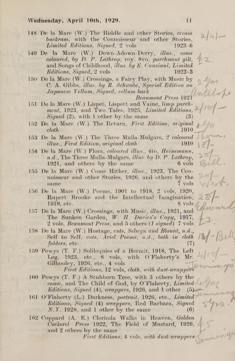 148 De la Mare (W.) The Riddle and other Stories, cream buckram, with the Connoisseur and other Stories, . Limited Hditions, Signed, 2 vols 1923-6 149 De la Mare (W.) Down-Adown-Derry, illus., some; coloured, by D. P. Lathrop, roy. 8vo, parchment gt, 4 and Songs of Childhood, illus. by E. Canziani, Limited Editions, Signed, 2 vols 1922-3 150 De la Mare (W.) Crossings, a Fairy Play, with Music by Japanese Vellum, Signed, vellum back ff Beaumont Press ig2i 151 De la Mare (W.) Lispet, Lispett and Vaine, limp parch- _ / ment, 1923, and Two Tales, 1925, Limited Editions, */ Signed (2), with 1 other by the same (3) 152 De la Mare (W.) The Return, First Edition, original » “/) 153 De la Mare (W.) The Three Mulla- Mulgars, 2 coloured |. % sf illus., First dition, original cloth 1910 , &lt;7 154 De la Mare (W.) Flora, coloured illus., 4to, Heinemann, n.d., The Three Muila-Mulgars, illus. by D. P. Lathrop, 1921, and others by the same 6 vols 155 De la Mare (W.) Come Hither, illus., 1923, The Con- noisseur and other Stories, 1926, and others by the same 7 vols 156 De la Mare (W.) Poems, 1901 to 1918, 2 vols, 1920, Rupert Brooke and the Intellectual Imagination, The Sunken Garden, W. H. Davies’s Copy, 1917, 2 vols, Beawmont Press, and 5 others (1 signed) 7 vols 158 De la Mare (W.) Hostage, cuts, Selwyn and Blount, n.d., foiders, etc. (7) 159 Powys (T. F.) Soliloquies of a Hermit, 1918, The Left Leg, 1923, etc., 8 vols, with O’Flaherty’s Mr. Githooley, 1926, ete., 4 vols ; First Editions, 12 vols, cloth, with dust- wrappers 160 Powys (T. F.) A Stubborn Tree, with 3 others by the same, and The Child of God, by O'Flaherty, Limited | Editions, Signed (4), wrappers, 1926, and 1 other (Bau 161 O'Flaherty (L.) Darkness, portrait, 1926, ete., Limited ~ Editions, Signed (4) wrappers, Red Barbara, Signed N.Y. 1928, and 1 other by the same (6) 162 Coppard (A. HE.) Clorinda Walks in Heaven, Golden | Cockerel Press 1922, The Field of Mustard, 1926, /;