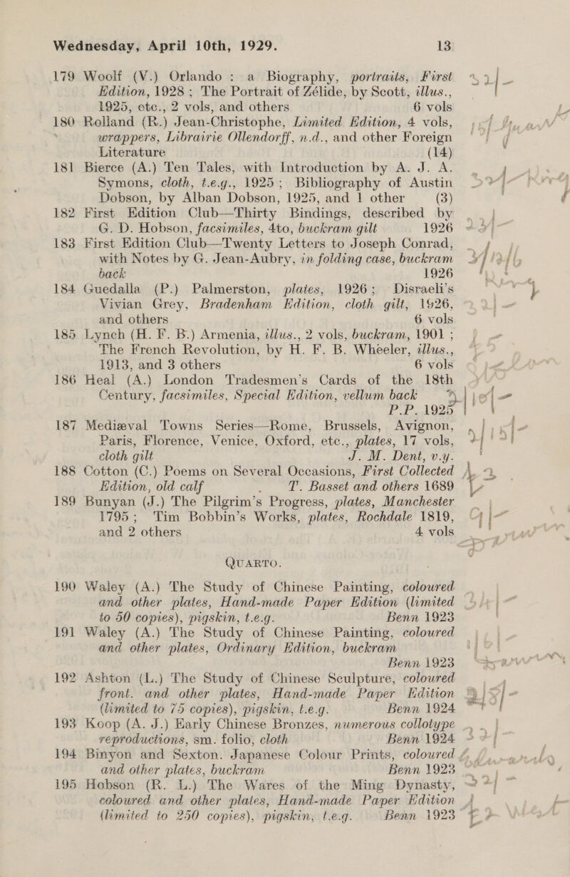 179 180 181 182 183 184 188 189 190 Woolf (V.) Orlando : a Biography, portraits, First Edition, 1928 ; The Portrait of Zélide, by Scott, illus., 1925, ete., 2 vols, and others 6 vols Rolland (R. ) Jean- Christophe, Limited. Edition, 4 vols, wrappers, Librairie Ollendorff, n.d., and other Foreign Literature (14) Bierce (A.) Ten Tales, with Introduction by A. Je Symons, cloth, t.e.g., 1925; Dane py of Austin Dobson, by Alban Dobson, 1925, and | other (3) First Edition Club—Thirty Bisilinges described by G. D. Hobson, facsimiles, 4to, buckram gilt 1926 First Edition Club—Twenty Letters to Joseph Conrad, with Notes by G. Jean-Aubry, in folding case, buckram back 1926 Guedalla (P.) Palmerston, plaies, 1926; © Disraeli’s Vivian Grey, Bradenham Edition, cloth gilt, 1926, and others 6 vols The French Revolution, by H. “F. B. Wheeler, allus., 1913, and 3 others 6 vols Century, ae Special Hdition, vellum back 4 PP AQZD Medieval Towns Series—Rome, Brussels, Avignon, Paris, Florence, Venice, Oxford, etc., plates, 17 vols, cloth gilt J. M. Dent, v.y. Edition, old calf . T. Basset and others 1689 Bunyan (J.) The Pilgrim’s Progress, plates, Manchester 1795; Tim Bobbin’s Works, plates, Rochdale 1819, QUARTO. Waley (A.) The Study of Chinese Painting, coloured and other plates, Hand-made Paper Hdition (lumited to 50 copies), pigskin, t.e.g. Benn 1923 Waley (A.) The Study of Chinese Painting, coloured and other plaies, Ordinary Edition, buckram Benn 1923 Koop (A. J.) Early Chinese Bronzes, numerous collotype reproductions, sm. folio, cloth Benn 1924 coloured and other plates, Hand-made Paper Edition / Ashton (L.) The Study of Chinese Sculpture, coloured A front. and other plates, Hand-made Paper Hdition ©) |) S| (limited to 75 copies), pigskin, t.e.g. Benn 1924 “Tt ak a aes %