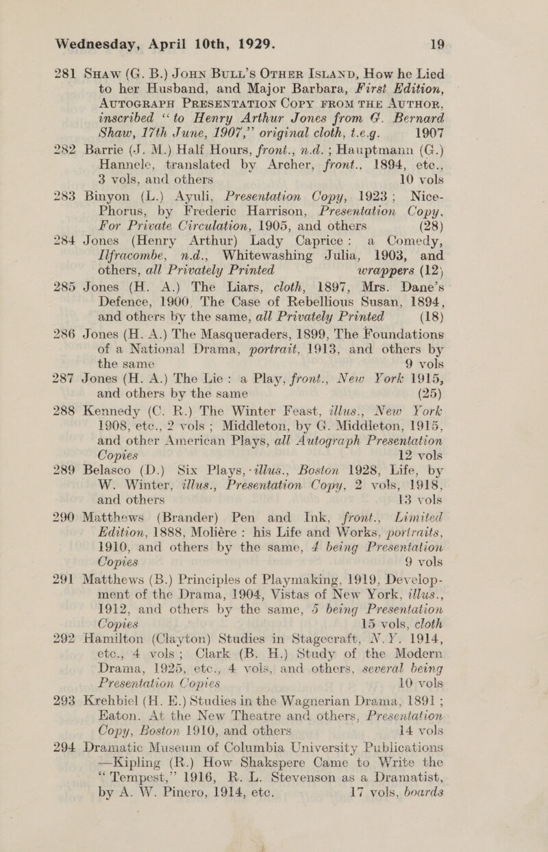 281 294 SHaw (G. B.) Joun BuLL’S OTHER Isuanv, How he Lied to her Husband, and Major Barbara, First EHdition, AUTOGRAPH PRESENTATION Copy FROM THE AUTHOR, inscribed ‘‘to Henry Arthur Jones from G. Bernard Shaw, 17th June, 1907,” original cloth, t.¢.g. 1907 Barrie (J. M.) Half Hours, froni., n.d. ; Hauptmann (G.) Hannele, translated by Archer, front., 1894, etc., 3 vols, and others 10 vols Binyon (L.) Ayuli, Presentation Copy, 1923; Nice- Phorus, by Frederic Harrison, Presentation Copy, For Private Circulation, 1905, and others (28) Lifracombe, n.d., Whitewashing Julia, 1903, and others, all Privately Printed wrappers (12) Jones (H. A.) The Liars, cloth, 1897, Mrs. Dane’s Defence, 1900, The Case of Rebellious Susan, 1894, and others by the same, all Privately Printed (18) Jones (H..A.) The Masqueraders, 1899, The Foundations of a National Drama, portrait, 1913, and others by the same 9 vols Jones (H. A.) The Lie: a Play, front., New York 1915, and others by the same (25) Kennedy (C. R.) The Winter Feast, ellus., New York 1908, ete., 2 vols ; Middleton, by G. Middieton, 1915, and other American Plays, all Autograph Presentation Copies 12 vols Belasco (D.) Six Plays, -tllus., Boston 1928, Life, by W. Winter, tlus., Presentation Copy, 2 vols, 1918, and others 13 vols Matthews (Brander) Pen and Ink, front., Limited Edition, 1888, Moliére : his Life and Works, poriraits, 1910, and others by the same, 4 being Presentation Copies 9 vols Matthews (B.) Principles of Playmaking, 1919, Develop- ment of the Drama, 1904, Vistas of New York, dlus., 1912, and others by the same, 5 being Presentation Copies iy 15 vols, cloth Hamilton (Clayton) Studies in Stagecraft, N.Y. 1914, etc., 4 vols; Clark (B. H.) Study of the Modern Drama, 1925, etc., 4 vols, and others, several being Presentation Copies 10 vols Krehbiel (H. E.) Studies in the Wagnerian Drama, 1891 ; Eaton. At the New Theatre and others, Presentation Copy, Boston 1910, and others 14 vols Dramatic Museum of Columbia University Publications —Kipling (R.) How Shakspere Came to Write the * Tempest,” 1916, R. L. Stevenson as a Dramatist, by A. W. Pinero, 1914, etc. 17 vols, boards