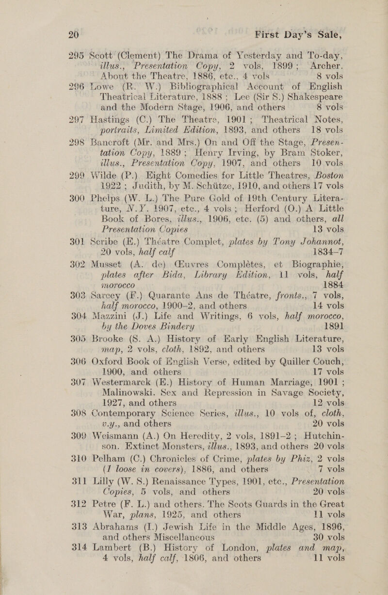 Scott’ (Clement) The Drama of Yesterday and To-day, = dllus., “Presentation Copy, 2 vols, 1899; Archer. About the Theatre, 1886, etc., 4 vols ~ 8 vols Lowe (R. W.) Bibhographical Account of English Theatrical Literature, 1888 ; Lee (Sir 8.) Shakespeare and the Modern Stage, 1906, and others 8 vols Hastings (C.) The Theatre, 1901; Theatrical Notes, portraits, Limited Hdition, 1893, and others 18 vols Bancroft (Mr. and Mrs.) On and Off the Stage, Presen- tation Copy, 1889; Henry Irving, by Bram Stoker, illus., Presentation Copy, 1907, and others 10 vols — 1922 ; Judith, by M. Schiitze, 1910, and others 17 vols Phelps (W. L.) The Pure Gold of 19th Century Litera- ture, V.Y. 1907, ete., 4 vols ; Herford (O.) A Little Book of Bores, idlus., 1906, etc. (5) and others, all Presentation Copies 13 vols Scribe (K.) Théatre Complet, plates by Tony Johannot, 20 vols, half calf 1834-7 2 Musset (A. de) Cuvres Complétes, et Biographie, plates after Bida, Library Edition, 11 vols, half jNOYOCCO | 1884 3 Sarcey (F.) Quarante Ans de Théatre, fronis., 7 vols, half morocco, 1900-2, and. others 14 vols . Mazzini (J.) Life and Writings, 6 vols, half morocco, by the Doves Bindery 189] Brooke (8S. A.) History of Early English Literature, map, 2 vols, cloth, 1892, and others 13 vols Oxford Book of English Verse, edited by Quiller Couch, 1900, and others 17 vols Westermarck (K.) History of Human Marriage, 1901 ; Malinowski. Sex and Repression in Savage Society, 1927, and others 12 vols Contemporary Science Series, illus., 10 vols of, cloth, v.y., and others 20 vols Weismann (A.) On Heredity, 2 vols, 1891-2 ; Hutchin- son. Extinct Monsters, zllws., 1893, and others 20 vols Pelham (C.) Chronicles of Crime, plates by Phiz, 2 vols (1 loose in covers), 1886, and others 7 vols Lilly (W. S.) Renaissance Types, 1901, etc., Presentation Copies, 5 vols, and others 20 vols Petre (F. L.) and others. The Scots Guards in the Great War, plans, 1925, and others 11 vols Abrahams (I.) Jewish Life in the Middle Ages, 1896, and others Miscellaneous 30 vols Lambert (B.) History of London, plates and map,