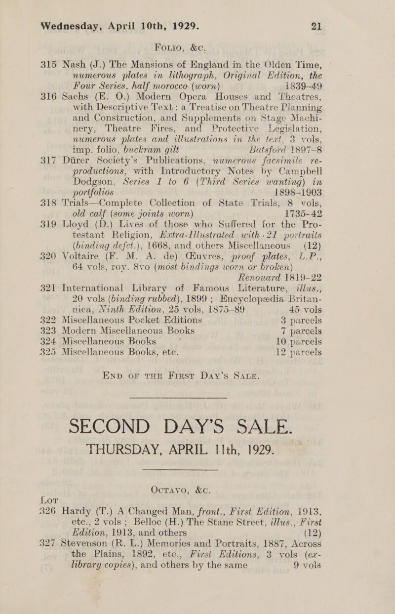 Fouio, &amp;c. 315 Nash (J.) The Mansions of England in the Olden Time, numerous plates in lithograph, Original Edition, the Four Series, half morocco (worn) 1839-49 316 Sachs (EK. 0.) Modern Opera Houses and Theatres, with Descriptive Text: a Treatise on Theatre Planning and Construction, and Supplements on Stage Machi- nery, Theatre Iires, and Protective Legislation, numerous plates and illustrations im the eae 3 vis, imp. folio, buckram gilt Batsford {897-8 317 Durer Society's Publications, numerous facsimile re- productions, with Introductory Notes by Campbell Dodgson, Series I to 6 (Third Series wanting) in portfolios 1898-1903 318 Trials—Complete Collection of State Trials, 8 vols, old calf (some joints worn) ) 1735-42 319 Lloyd (D.) Lives of those who Suffered for the Pro- testant Religion, Hatra-Lllustrated with -21 portraits (binding defct.), 1668, and others Miscellaneous (12) 320 Voltaire (F. M. A. de) Cfuvres, proof plates, L.P., 64 vols, rov. 8vo (most bindings worn or broken) fienouard 1819-22 321 International Library of Famous Literature, illus., ! 20 vols (binding rubbed), 1899 ; Encyclopedia Britan- nica, Ninth Hdition, 25 vols, 1875-89 45 vols 322 Miscellaneous Pocket HKditions 3 parcels 323 Modern Miscellaneous Books 7 parcels 324 Miscellaneous Books 10 parcels 325 Miscellaneous Books, etc. 12 parcels END oF THE First Day’s SALE. SECOND DAY’S SALE. THURSDAY, APRIL 11th, 1929. Octavo, &amp;c. Lor : 326 Hardy (T.) A Changed Man, front., First Edition, 1913, etc., 2 vols; Belloc (H.) The Stane Street, tllus., First Hdition, 1913, and others (12) 327 Stevenson (R. L.) Memories and Portraits, 1887, Across the Plains, 1892, ete., First Hditions, 3 vols (ex- library copies), and others by the same a ros