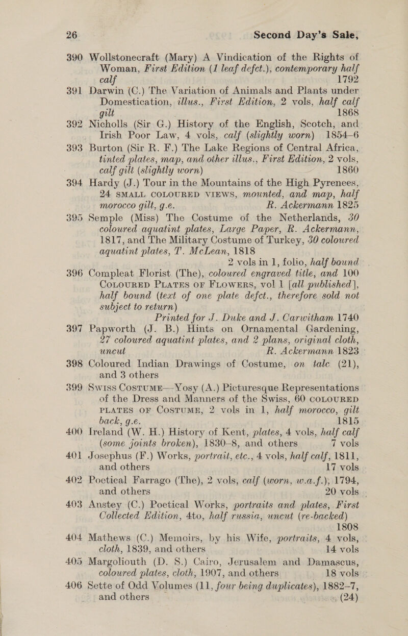  390 396 Wollstonecraft (Mary) A Vindication of the Rights of Woman, First Edition (1 leaf defet.), contemporary half calf 1792 Darwin (C.) The Variation of Animals and Plants under Domestication, illus., First Edition, 2 vols, half calf gilt ; 1868 Nicholls (Sir G.) History of the English, Scotch, and Irish Poor Law, 4 vols, calf (slightly worn) 1854-6 tinted plates, map, and other illus., First Edition, 2 vols, calf gilt (slightly worn) ae 1860 24 SMALL COLOURED VIEWS, mounted, and map, half morocco gilt, g.e. Rk. Ackermann 1825 coloured aquatint plates, Large Paper, Rh. Ackermann, 1817, and The Military Costume of Turkey, 30 coloured aquatint plates, T’. McLean, 1818 | 2 vols in 1, folio, half bound Compleat Florist (The), colowred engraved title, and 100 CoLOURED PLATES OF FLOWERS, vol 1 [all published], half bound (text of one plate defct., therefore sold not subject to aes Printed for J. Duke and J. Carwitham 1740 Papworth (J. B.) Hints on Ornamental Gardening, 27 coloured aquatint plates, and 2 plans, original cloth, uncut R. Ackermann 1823 — Coloured Indian Drawings of Costume, on tale (21), and 3 others Swiss Costume— Yosy (A.) Picturesque Representations of the Dress and Manners of the Swiss, 60 COLOURED PLATES OF CostuME, 2 vols in 1, half morocco, gilt back, g.e. 1815 Ireland (W. H.) History of Kent, plates, 4 vols, half calf (some joints broken), 1830-8, and others 7 vols Josephus (F.) Works, portrait, etc., 4 vols, half calf, 1811, and others 17 vols and others 20 vols ; Anstey (C.) Poetical Works, portraits and plates, First Collected Edition, 4to, half russia, uncut (re-backed) 1808 Mathews (C.) Memoirs, by his Wife, portraits, 4 vols, cloth, 1839, and others 14 vols coloured plates, cloth, 1907, and others 18 vols -