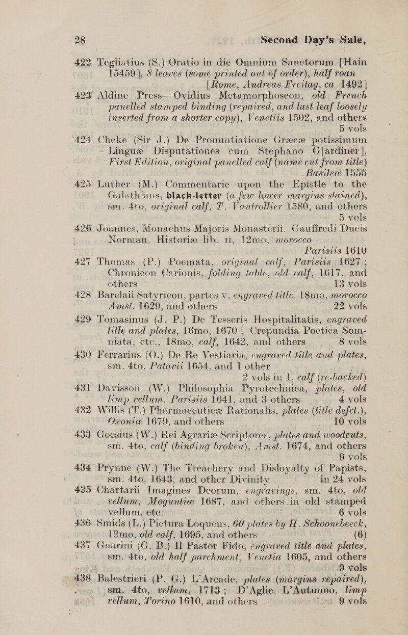 ‘424 426 Second Day’s Sale, Vegliatius (S.) Oratio in die Omnium Sanctorum {Hain 15459 |, 8 leaves (some printed out of order), half roan | Rome, Andreas tapas ca. 1492 | panelled stamped binding (repaired, and last leaf loosely inserted {rom a shorter copy), Ve netiis 1502, and others . 5 vols Cheke (Sir J.) De. Pronuntiatione Grace potissimum ~ Lingue Disputationes cum Stephano G{ardiner], First Edition, original panelled nbs (name cut from title) Basile 1555 Luther (M.) Commentarie upon the Epistle to the Galathians, black-letter (a few lower margins stained), sm. 4to, original calf, T. Vautroliier 1580, and others 5 vols Joannes, Monachus Majoris Monasterii. Gaufiredi Ducis Norman. Historia lb. m, 12mo, morecco - : Parisiis 1610 Chronicon Carionis, folding table, old calf, BHT. and others —° »Agats vols Barclaii Satyricon, partes Vv, engraved title, L8mo, morocco Amst. 1629, and others 22 vols Tomasinus (J. P.) De Tesseris Hospitalitatis, engraved title and plates, 16mo, 1670 ; Crepundia Poetica Som- niata, etc., 18mo, calf, 1642, and others _ 8 vols Ferrarius (O.) De Re Vestiaria, engraved title and plates, sm. 4to, Patavii 1654, and T other 7 2 vols in 1, calf (re- bac hed) “Limp vellum, Parisiis 1641, and 3 others . 4 vols Willis (T.) Pharmaceutice Rationalis, plates (title defct.), Oxonie 1679, and others 10 vols Goesius. (W.) Rei Agrariz Scriptores, plates and woodcuts, sm. 4to, calf ( (binding broken), Amst. 1674, and others 9 vols sm: 4to, 1643, and other Divinity po in 24 vols vellum, Moguntic 1687, atid others | in old stamped vellum, ete. ' 6 vols 12mo, old calf; 1695, and others . (6) suarini (G. B.) Il Pastor Fido, engraved title and plates, sm. 4to, old half parchment, Venetia 1605, and others . 9 vols sm. 4to, vellum, 1713 ; ‘D’Aplie. L’Autunno, limp